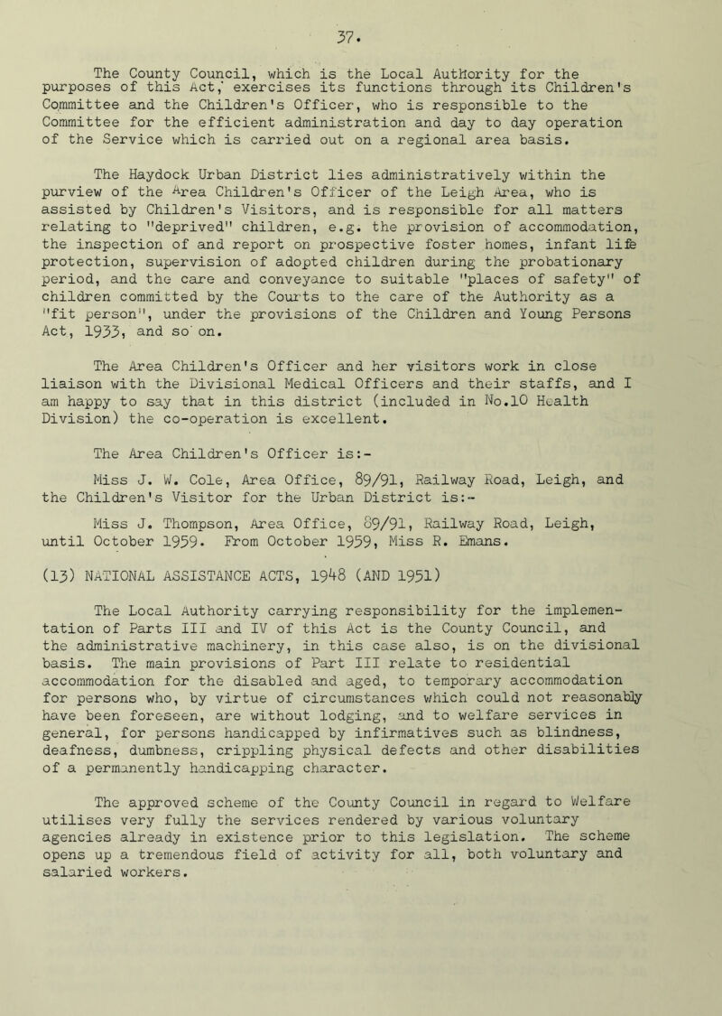 The County Council, which is the Local Authority for the purposes of this Act,' exercises its functions through its Children's Committee and the Children's Officer, who is responsible to the Committee for the efficient administration and day to day operation of the Service which is carried out on a regional area basis. The Haydock Urban District lies administratively within the purview of the Area Children's Officer of the Leigh Area, who is assisted by Children's Visitors, and is responsible for all matters relating to deprived children, e.g. the provision of accommodation, the inspection of and report on prospective foster homes, infant life protection, supervision of adopted children during the probationary period, and the care and conveyance to suitable places of safety of children committed by the Courts to the care of the Authority as a fit person, under the provisions of the Children and Young Persons Act, 19331 and so'on. The Area Children's Officer and her visitors work in close liaison with the Divisional Medical Officers and their staffs, and I am happy to say that in this district (included in No.10 Health Division) the co-operation is excellent. The Area Children's Officer is:- Miss J. W. Cole, Area Office, 89/911 Railway Road, Leigh, and the Children's Visitor for the Urban District is:- Miss J. Thompson, Area Office, 89/91? Railway Road, Leigh, until October 1939* Prom October 1959? Miss R. Emans. (13) NATIONAL ASSISTANCE ACTS, 19^8 (AND 1951) The Local Authority carrying responsibility for the implemen- tation of Parts III and IV of this Act is the County Council, and the administrative machinery, in this case also, is on the divisional basis. The main provisions of Part III relate to residential accommodation for the disabled and aged, to temporary accommodation for persons who, by virtue of circumstances which could not reasonably have been foreseen, are without lodging, and to welfare services in general, for persons handicapped by infirmatives such as blindness, deafness, dumbness, crippling physical defects and other disabilities of a permanently handicapping character. The approved scheme of the County Council in regard to Welfare utilises very fully the services rendered by various voluntary agencies already in existence prior to this legislation. The scheme opens up a tremendous field of activity for all, both voluntary and salaried workers.