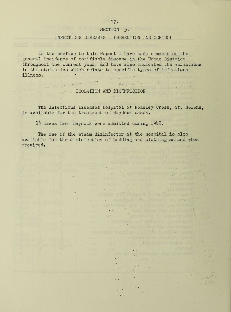 SECTION 3- INFECTIOUS DISEASES - PREVENTION aND CONTROL In the preface to this Report I have made comment on the general incidence of notifiable disease in the Urban District throughout the current year, and have also indicated the variations in the statistics which relate to specific types of infectious illness. • ISOLATION AND DISINFECTION The Infectious Diseases Hospital at Peasley Cross, St. Helens, is available for the treatment of Haydock cases. 1^ cases from Haydock were admitted during i960. The use of the steam disinfector at the hospital is also available for the disinfection of bedding and clothing as and when required.