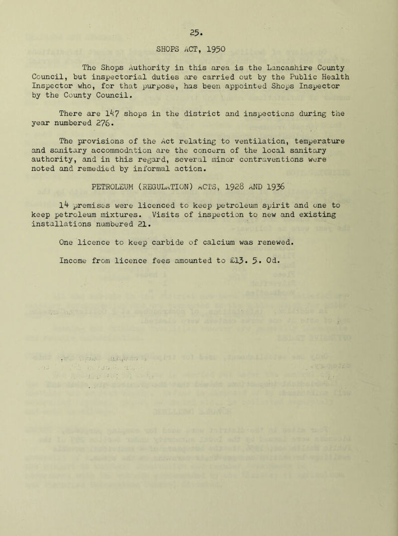 SHOPS ACT, 1950 The Shops Authority in this area is the Lancashire County Council, but inspectorial duties are carried out by the Public Health Inspector who, for that purpose, has been appointed Shops Inspector by the County Council. There are 1^7 shops in the distz’ict and inspections during the year numbered 276. The provisions of the Act relating to ventilation, temperature and sanitary accommodation are the concern of the local sanitary authority, and in this regard, several minor contraventions were noted and remedied by informal action. PETROLEUM (REGULATION) aCTS, 1928 aND 1936 14 premises were licenced to keep petroleum spirit and one to keep petroleum mixtures. Visits of inspection to new and existing installations numbered 21. One licence to keep carbide of calcium was renewed. Income from licence fees amounted to £13. 5« 03.
