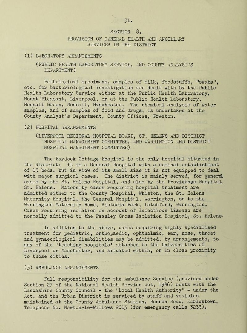 SECTION 8. PROVISION OF GENERAL HEALTH aND ANCILLaRY SERVICES IN THE DISTRICT (1) laboratory arrangements (public health laboratory service, ,j\id county analyst's DEPARTMENT) Pathological specimens, samples of milk, foodstuffs, swabs, etc. for bacteriological investigation are dealt with by the Public Health Laboratory Service either at the Public Health Laboratory, Mount Pleasant, Liverpool, or at the Public Health Laboratory, Monsall Green, Monsall, Manchester. The chemical analysis of water samples, and of samples of food and drugs, is undertaken at the County Analyst's Department, County Offices, Preston. (2) HOSPITAL arrangements (LIVERPOOL REGIONAL HOSPITaL BO.vRD, ST. HELENS aND DISTRICT HOSPITAL MANAGEMENT COMMITTEE, aND WARRINGTON aND DISTRICT HOSPITaL MANAGEMENT COMMITTEE) The Haydock Cottage Hospital is the only hospital situated in the district; it is a General Hospital with a nominal establishment of 13 beds, but in view of its small size it is not equipped to deal with major surgical cases. The district is mainly served, for general cases by the St. Helens Hospital, and also by the Providence Hospital, St. Helens. Maternity cases requiring hospital treatment are admitted either to the County Hospital, Whiston, the St. Helens Maternity Hospital, the General Hospital, Warrington, or to the Warrington Maternity Home, Victoria Park, Latchford, Warrington. Cases requiring isolation on account of Infectious Disease are normally admitted to the Peasley Cross Isolation Hospital, St. Helens. In addition to the above, cases requiring highly specialised treatment for pediatric, orthopaedic, ophthalmic, ear, nose, throat and gynaecological disabilities may be admitted, by arrangements, to any of the 'teaching hospitals' attached to the Universities of Liverpool or Manchester, and situated within, or in close proximity to those cities. (3) AMBULANCE ARRANGEMENTS Full responsibility for the Ambulance Service (provided under Section 27 of the National Health Service Act, 19^6) rests with the Lancashire County Council - the Local Health Authority - under the Act, and the Urban District is serviced by staff and vehicles maintained at the County Ambulance Station, Borron Road, Earlestown, Telephone No. Newton-le-Willows 2013 (for emergency calls 3233)*