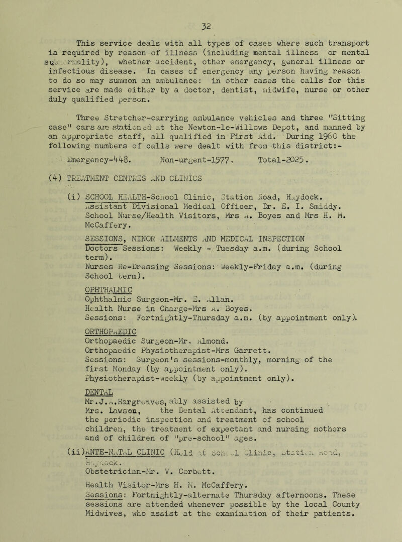 This service deals with all types of cases where such transport ia required by reason of illness (including mental illness or mental sub-, rmality), whether accident, other emergency, general illness or infectious disease. In cases of emergency any person having reason to do so may summon an ambulance: in other cases the- calls for this service are made either by a doctor, dentist, midwife, nurse or other duly qualified person. Three Stretcher-carrying ambulance vehicles and three Sitting case cars are stationed at the Newton-le-Willows Depot, and manned by an appropriate staff, all qualified in First Aid. During I960 the following numbers of calls were dealt with from -this district Emergency-448. Non-urgent-1577• Total-2023. (4) TREATMENT CENTRES aND CLINICS (i) SCHOOL HEALTH-School Clinic, Station Road, Haydock. assistant Divisional Medical Officer, Dr. E. I. Smiddy. School Nurse/Health Visitors, Mrs A. Boyes and Mrs H. M. McCaffery. SESSIONS, MINOR AILMENTS aND MEDICAL INSPECTION Doctors Sessions: 'Weekly - Tuesday a.m. (during School term). Nurses Re-Dressing Sessions: Weekly-Friday a.m. (during School term). OPHTHALMIC Ophthalmic Surgeon-Mr. E. .Allan. Health Nurse in Charge-Mrs a. Boyes. Sessions: Fortnightly-Thursday a.m. (by appointment only). ORTHOPAEDIC Orthopaedic Surgeon-Mr. Almond. Orthopaedic Physiotherapist-Mrs Garrett. Sessions: Surgeon’s sessions-monthly, morning of the first Monday (by appointment only). Physiotherapist-weekly (by appointment only). DENTAL Mr.J.a.Hargreaves, ably assisted by Mrs. Lawson, the Dental Attendant, has continued the periodic inspection and treatment of school children, the treatment of expectant and nursing mothers and of children of pre-school ages. (ii) aNTE-IL.TaL CLINIC (Hold at Sen. ..1 Clinic, otati. a Read, a ; ,.o ck • Obstetrician-Mr. V. Corbett. Health Visitor-Mrs H. M. McCaffery. Sessions: Fortnightly-alternate Thursday afternoons. These sessions are attended whenever possible by the local County Midwives, who assist at the examination of their patients.