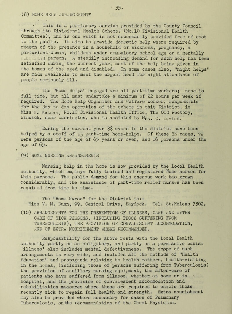 (8) HOME HELP ARRANGEMENTS This is a permissory service provided by the County Council through its Divisional Health Scheme. (No.10 Divisional Health Committee), and is one which is not necessarily provided free of cost to the public. It aims to provide domestic help where required by reason of the presence1 in a household of sickness, pregnancy, a parturient•woman, children under compulsory school age or a mentally -uo;•. umal person. A steadily increasing demand for such help has been satisfied durin0 the current year, most of the help being given in the homes of the aged and disabled. In some cases also, night helps are made available to meet the urgent need for night attendance of people seriously ill. The Home Helps engaged are all part-time workers; none is full time, but all must undertake a minimum of 22 hours per week if required. The Home Help Organiser and Welfare Worker, responsible for the day to day operation of the scheme in this District, is Miss M, McLean, No.10 Divisional Health Office, The Old Rectory, Winwick, near Barrington, who is assisted by Mrs. C. Davies. During the current year 88 cases in the district have been helped by a staff of 23 part-time home-helps. Of these 88 cases, 72 were persons of the age of 65 years or over, and 16 persons under the age of 65. ■ (9) HOME NURSING ARRANGEMENTS Nursing help in the home is now provided by the Local Health Authority, which employs fully trained and registered Home nurses for this purpose. The public demand for this onerous work has grown considerably, and the assistance of part-time relief nurses has been required from time to time. The Home Nurse for the District is:- Miss V. M. Dunn, 99* Central Drive, Haydock. Tel. St.Helens 7302. (10) ARRANGEMENTS FOR THE PREVENTION OF ILLNESS, CARE aND .,FTER CARE OF SICK PERSONS, (INCLUDING THOSE SUFFERING FROM TUBERCULOSIS), THE PROVISION OF CONVALESCENT ACCOMMODATION, aND OF EXTRa NOURISHMENT bHERE RECOMMENDED. Responsibility for the above rests with the Local Health Authority partly on an obligatory, and partly on a permissive basis: 'illness* also includes mental defectiveness. The sc.ope of such arrangements is very wide, and includes all the methods of Health Education and propaganda relating to health matters, health-visiting in the homes, (including those of persons suffering from Tuberculosis) the provision of ancillary nursing equipment, the after-care of patients who have suffered from illness, whether at home or in hospital, and the jjrovision of convalescent accommodation and rehabilitation measures where these are required to enable those recently sick to regain full health and strength. Extra nourishment may also be provided where necessary for cases of Pulmonary Tuberculosis, on the recommendation of the Chest Physician.
