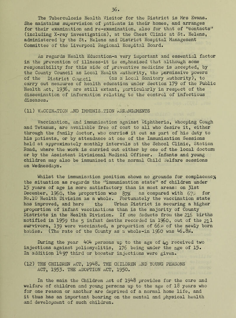 The Tuberculosis Health Visitor for the District is Mrs Evans. She maintains supervision of patients in their homes, and arranges for their examination and re-examination, also for that of contacts1' (including X-ray investigation), at the Chest Clinic at St. Helens, administered by the St. Helens and District Hospital Management Committee of the Liverpool Regional Hospital Board. As regards Health Education-a very important and essential factor in the prevention of illness-it is emphasised that although some resioonsibility for this side of preventive medicine is accepted, by the County Council as Local Health Authority, the permissive powers of the District Council ■ (as a Local Sanitary authority), to carry out measures of health education under Section 179 of the Public Health Act, 1936, are still extant, particularly in respect of the dissemination of information relating to the control of infectious diseases. (11) VACCINATION AND IMMUNISATION aRRiUMGEMENTS Vaccination, and immunisation against Diphtheria, Whooping Cough and Tetanus, are available free of cost to all who desire it, either through the family doctor, who carries it out as jpart of bis duty to his patients, or by attendance at one of the Immunisation Sessions held at approximately monthly intervals at the School Clinic, Station Road, where the work is carried out either by one of the local doctors or by the Assistant Divisional Medical Officer. Infants and young children may also be immunised at the normal Child Welfare sessions on Wednesdays. Whilst the immunisation position shows no grounds for complacency, the situation as regards the immunisation state of children under 15 years of age is more satisfactory than in most areas: on 31st December, I960, the proportion was 87% as compared with 67A for No.10 Health Division as a whole. Fortunately the vaccination state has improved, and here the Urban District is securing a higher proportion of infant vaccinations than is the majority of County Districts in the Health Division. If one deducts from the 216 births notified in 1959 the 5 infant deaths recorded in I960, out of the 2ll survivors, I39 were vaccinated, a proportion of 66/<> of the newly born babies. (The rate of the County as a whole-in I960 was 46.8$. During the year 404 persons up to the age of 1+q received two injections against poliomyelitis, 176 being under the age of 15. In addition 1497 third or booster injections were given. (12) THE CHILDREN aCT, 1948. THE CHILDREN AND YOUNG PERSONS ACT, 1953. THE ADOPTION aCT, 1950. In the main the Children Act of 1948 provides for the care and welfare of children and young persons up to the age of l8 years who for one reason or another are deprived of a normal home life, and it thus has an important bearing on the mental and physical health and development of such children.