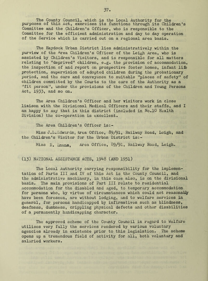 The County Council, which is the Local Authority for the purposes of this Act, exercises its functions through its Children's Committee and the Children's Officer, who is responsible to the Committee for the efficient administration and day to day operation of the Service which is carried out on a regional area basis. The Haydock Urban District lies administratively within the purview of the Area Children's Officer of the Leigh Area, who is assisted by Children's Visitors, and is responsible for all matters relating to deprived children, e.g. the provision of accommodation, the inspection of and report on prospective foster homes, infant life protection, supervision of adopted children during the probationary period, and the care and conveyance to suitable places of safety of children committed by the Courts to the care of the Authority as a fit person, under the provisions of the Children and Young Persons Act, 1933i and so on. The Area Children's Officer and her visitors work in close liaison with the Divisional Medical Officers and their staffs, and I am happy to say that in this district (included in No.10 Health Division) the co-operation is excellent. The Area Children's Officer is:- Miss J.L.Edwards, Area Office, 89/91> Railway Road, Leigh, and the Children's Visitor for the Urban District is:- Miss R. Emans, Area Office, 89/91» Railway Road, Leigh. (13) NATIONAL ASSISTANCE ACTS, 1948 (AND 1951) The Local Authority carrying responsibility for the implemen- tation of Parts III and IV of this Act is the County Council, and the administrative machinery, in this case also, is on the divisional basis. The main provisions of Part III relate to residential accommodation for the disabled and aged, to temporary accommodation for persons who, by virtue of circumstances which could not reasonably have been foreseen, are without lodging, and to welfare services in general, for persons handicapped by infirmatives such as blindness, deafness, dumbness, crippling physical defects and other disabilities of a permanently handicapping character. The approved scheme of the County Council in regard to Welfare utilises very fully the services rendered by various voluntary agencies already in existence prior to this legislation. The scheme opens up a tremendous field of activity for all, both voluntary and salaried workers.