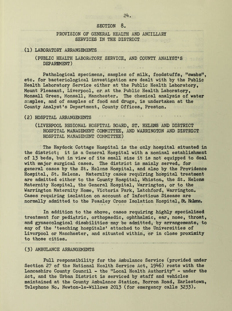 2k. SECTION 8. PROVISION OF GENERAL HEALTH AND ANCILLARY SERVICES IN THE DISTRICT (1) LABORATORY ARRANGEMENTS (PUBLIC HEALTH LABORATORY. SERVICE., AND COUNTY ANALYST'S DEPAR1MENT) Pathological specimens, samples of milk, foodstuffs, swabs, etc. for bacteriological investigation are dealt with by the Public Health Laboratory Service either at the Public Health Laboratory, Mount Pleasant, Liverpool, or. at the Public Health Laboratory, Monsall Green, Monsall, Manchester. The chemical analysis of water samples, and of samples of food and drugs, is undertaken at the County Analyst's Department, County Offices,. Preston. (2) HOSPITAL ARRANGEMENTS (LIVERPOOL REGIONAL HOSPITAL BOARD, ST. HELENS AND DISTRICT HOSPITAL MANAGEMENT COMMITTEE, AND WARRINGTON AND DISTRICT HOSPITAL MANAGEMENT COMMITTEE) The Haydock Cottage Hospital is the only hospital situated in the district; it is a General Hospital with a nominal establishment of 13 beds, but in view of its small size it is not equipped to deal with major surgical cases. The district is mainly served, for general cases by the St. Helens Hospital, and also by the Providence Hospital, St. Helens. Maternity cases requiring hospital treatment are admitted either to the County Hospital, Whiston, the St. Helens Maternity Hospital, the General Hospital, Warrington, or to the Warrington Maternity Home, Victoria Park, Latchford, Warrington. Cases requiring isolation on account of Infectious Disease are normally admitted to the Peasley Cross Isolation Hospital, St. Hatens. In addition to the above, cases requiring highly specialised treatment for pediatric, orthopaedic, ophthalmic, ear, nose, throat, and gynaecological disabilities may be admitted, by arrangements, to any of the 'teaching hospitals' attached to the Universities of Liverpool or Manchester, and situated within, or in close proximity to those cities. (3) AMBULANCE ARRANGEMENTS Full responsibility for the Ambulance Service (provided under Section 27 of the National Health Service Act, 19*+6) rests with the Lancashire County Council - the Local Health Authority - under the Act, and the Urban District is serviced by staff and vehicles maintained at the County Ambulance Station, Borron Road, Earlestown, Telephone No. Newton-le-Willows 2013 (for emergency calls 3233)•