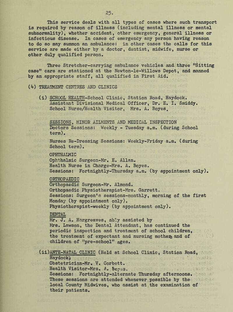 This service deals with all types of cases where such transport is required by reason of illness (including mental illness or mental subnormality), whether accident, other emergency, general illness or infectious disease. In cases of emergency any person having reason to do so may summon an ambulance: in other cases the calls for this service are made either by a doctor, dentist, midwife, nurse or other duly qualified person. Three Stretcher-carrying ambulance vehicles and- three Sitting case cars are stationed at the Newton-le-Willows Depot, and manned by an.appropriate staff, all qualified in First Aid. (4) TREATMENT CENTRES AND CLINICS (i) SCHOOL HEALTH-School Clinic, Station Road, Haydock. Assistant Divisional Medical Officer, Dr. E. I. Smlddy. School Nurse/Health Visitor, Mrs. A. Boyed. SESSIONS, MINOR AILMENTS AND MEDICAL INSPECTION Doctors Sessions: Weekly - Tuesday a.m. (during School term), Nurses Re-Dressing Sessions: Weekly-Friday a.m. (during School term). OPHTHALMIC Ophthalmic Surgecn-Mr. E. Allan, Health Nurse in Charge-Mrs, A. Boyes. Sessions: Fortnightly-Thursday a.m. (by appointment only). ORTHOPAEDIC Orthopaedic Surgeon-Mr. Almond. Orthopaedic Physiotherapist-Mrs. Garrett. Sessions: Surgeon’s sessions-monthly, morning of the first Monday (by appointment only). Physiotherapist-weekly (by appointment only). DENTAL Mr, J. A. Hargreaves, ably assisted by Mrs. Lawson, the Dental Attendant, has continued the periodic inspection and treatment of school children, the treatment of expectant and nursing mother and of V) children of pre-school ages. (ii) ANTE-NATAL CLINIC (Held at School Clinic, Station Road, Haydock) M f.J ':v ' !  Wvjof V-' Obstetrician-Mr. V.. Corbett. r ^ M Health Visitor-Mrs. A., Beyas. . . .a... ■ u .: Sessions: Fortnightly-alternate Thursday afternoons. These sessions are attended whenever possible by the local County Midwives, who assist at.the examination qf their patients.