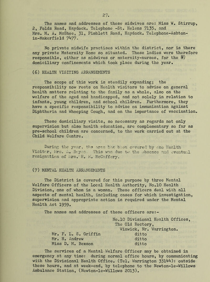 The names and addresses of these midwives are: Miss W. Stirrup, 2, Folds Road, Haydock. Telephone -St. Helens 7135? and Mrs. M. A. McGhee, 31? Pimblett Road, Haydock. Telephone-Ashton- in-Makerfield 7^77. No private midwife practises within the district, nor is there any private Maternity Home so situated. These ladies were therefore responsible, either as midwives or maternity-nurses, for the 89 domiciliary confinements which took place during the year. (6) HEALTH VISITING ARRANGEMENTS The scope of this work is steadily expanding; the responsibility now rests on Health visitors to advise on general health matters relating to the family as a whole, also on the welfare of the aged and handicapped, and not solely in relation to infants, young children, and school children. Furthermore, they have a specific responsibility to advise on immunisation against Diphtheria and 'Whooping Cough, and on the importance of vaccination. These domiciliary visits, so necessary as regards not only supervision but also health education, are complementary so far as pre-school children are concerned, to the work carried out at the Child Welfare Centre. During the year, t?>» area has been covered by one Health Visitor, Mrs. A. Boy os. This was due t*< the absence mid eventual resignation of Mrs. - H. K. McCaffery. (7) MENTAL HEALTH ARRANGEMENTS The District is covered for this purpose by three Mental Welfare Officers of the Local Health Authority, No.10 Health Division, one of whom is a woman. These officers deal with all aspects of mental health, including cases for which investigation, supervision and appropriate action is required under the Mental Health Act 1959. The names and addresses of these officers are:- No.10 Divisional Health Offices The Old Rectory, Winwick, Nr. Warrington, ditto ditto ditto Mr. F. L. S. Griffin Mr. H. Andrew Miss D. M. Bexson The services of a Mental Welfare Officer may be obtained in emergency at any time: during normal office hours, by communicating with the Divisional Health Office. (Tel. Warrington 331^*0: outside these hours, and at week-end, by telephone to the Newton-le-Willows Ambulance Station, (Newton-le-Willows 2013).