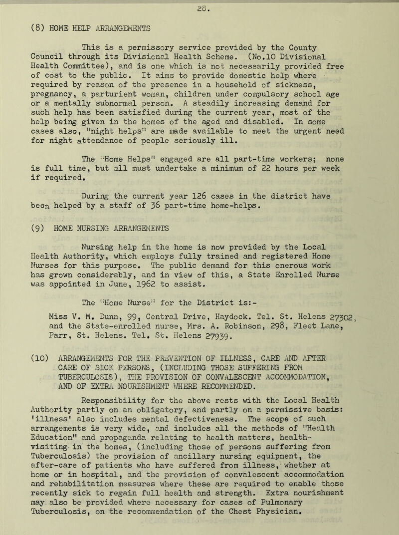 This is a permissory service provided by the County Council through its Divisional Health Scheme. (No.10 Divisional Health Committee), and is one which is not necessarily provided free of cost to the public. It aims to provide domestic help where required by reason of the presence in a household of sickness, pregnancy, a parturient woman, children under compulsory school age or a mentally subnormal person. A steadily increasing demand for such help has been satisfied during the current year, most of the help being given in the homes of the aged and disabled. In some cases also, ’’night helps” are made available to meet the urgent need for night attendance of people seriously ill. The ::Home Helps” engaged are all part-time workers; none is full time, but all must undertake a minimum of 22 hours per week if required. During the current year 126 cases in the district have been helped by a staff of 38 part-time home-helps. (9) HOME NURSING ARRANGEMENTS Nursing help in the home is now provided by the Local Health Authority, which employs fully trained and registered Home Nurses for this purpose. The public demand for this onerous work has grown considerably, and in view of this, a State Enrolled Nurse was appointed in June, 1962 to assist. The ”Home Nurse” for the District is:- Miss V. M. Dunn, 99} Central Drive, Haydock. Tel. St. Helens 27302, and the State-enrolled nurse, Mrs. A. Robinson, 298, Fleet Lane, Parr, St. Helens. Tel. St. Helens 27939. (10) ARRANGEMENTS FOR THE PREVENTION OF ILLNESS, CARE AND AFTER CARE OF SICK PERSONS, (INCLUDING THOSE SUFFERING FROM TUBERCULOSIS), THE PROVISION OF CONVALESCENT ACCOMMODATION, AND OF EXTRA NOURISHMENT WHERE RECOMMENDED. Responsibility for the above rests with the Local Health Authority partly on an obligatory, and partly on a permissive basis: 'illness' also includes mental defectiveness. The scope of such arrangements is very wide, and includes all the methods of ’’Health Education and propaganda relating to health matters, health- visiting- in the homes, (including those of persons suffering from Tuberculosis) the provision of ancillary nursing equipment, the after-care of patients who have suffered from illness,•whether at home or in hospital, and the provision of convalescent accommodation and rehabilitation measures where these are required to enable those recently sick to regain full health and strength. Extra nourishment may also be provided where necessary for cases of Pulmonary Tuberculosis, on the recommendation of the Chest Physician.