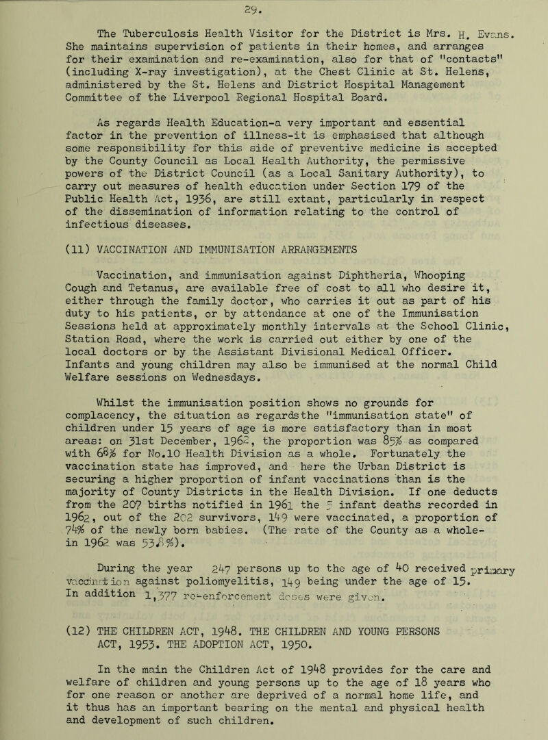 The Tuberculosis Health Visitor for the District is Mrs. h. Evans. She maintains supervision of patients in their homes, and arranges for their examination and re-examination, also for that of contacts (including X-ray investigation), at the Chest Clinic at St. Helens, administered by the St. Helens and District Hospital Management Committee of the Liverpool Regional Hospital Board. As regards Health Education-a very important and essential factor in the prevention of illness-it is emphasised that although some responsibility for this side of preventive medicine is accepted by the County Council as Local Health Authority, the permissive powers of the District Council (as a Local Sanitary Authority), to carry out measures of health education under Section 179 of the Public Health Act, 1936, are still extant, particularly in respect of the dissemination of information relating to the control of infectious diseases. (11) VACCINATION AND IMMUNISATION ARRANGEMENTS Vaccination, and immunisation against Diphtheria, Whooping Cough and Tetanus, are available free of cost to all who desire it, either through the family doctor, who carries it out as part of his duty to his patients, or by attendance at one of the Immunisation Sessions held at approximately monthly intervals at the School Clinic, Station Road, where the work is carried out either by one of the local doctors or by the Assistant Divisional Medical Officer. Infants and young children may also be immunised at the normal Child Welfare sessions on Wednesdays. Whilst the immunisation position shows no grounds for complacency, the situation as regards the immunisation state of children under 13 years of age is more satisfactory than in most areas: on 31st December, 1962, the proportion was 83$ as compared with 68$ for No. 10 Health Division as a whole. Fortunately, the vaccination state has improved, and here the Urban District is securing a higher proportion of infant vaccinations than is the majority of County Districts in the Health Division. If one deducts from the 207 births notified in 1961 the 3 infant deaths recorded in 1962, out of the 202 survivors, lA9 were vaccinated, a proportion of 7of the newly born babies. (The rate of the County as a whole- in 1962 was 53/>%)» During the year 2A7 persons up to the age of 40 received primary vaccination against poliomyelitis, 149 being under the age of 15* In addition 1,377 re-enforcement doses were given. (12) THE CHILDREN ACT, 19^8. THE CHILDREN AND YOUNG PERSONS ACT, 1953. THE ADOPTION ACT, 1950. In the main the Children Act of 19^8 provides for the care and welfare of children and young persons up to the age of l8 years who for one reason or another are deprived of a normal home life, and it thus has an important bearing on the mental and physical health and development of such children.