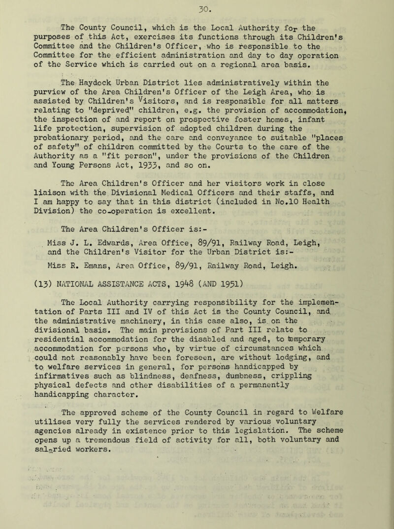 The County Council, which is the Local Authority fop the purposes of this Act, exercises its functions through its Children's Committee and the Children's Officer, who is responsible to the Committee for the efficient administration and day to day operation of the Service which is carried out on a regional area basis. The Haydock Urban District lies administratively within the purview of the Area Children's Officer of the Leigh Area, who is assisted by Children's Visitors, and is responsible for all matters relating to deprived children, e.g. the provision of accommodation, the inspection of and report on prospective foster homes, infant life protection, supervision of adopted children during the probationary period, and the care end conveyance to suitable places of safety of children committed by the Courts to the care of the Authority as a fit person, under the provisions of the Children and Young Persons Act, 1933, and so on. The Area Children's Officer and her visitors work in close liaison with the Divisional Medical Officers and their staffs, and I am happy to say that in this district (included in No.10 Health Division) the co-operation is excellent. The Area Children's Officer is:- Miss J. L. Edwards, Area Office, 89/91, Railway Road, Leigh, and the Children's Visitor for the Urban District is:- Miss R. Emans, Area Office, 89/91, Railway Road, Leigh. (13) NATIONAL ASSISTANCE ACTS, 19^+8 (AND 1951) The Local Authority carrying responsibility for the implemen- tation of Parts III and IV of this Act is the County Council, and. the administrative machinery, in this case also, is on the divisional basis. The main provisions of Part III relate to residential accommodation for the disabled and aged, to temporary accommodation for persons who, by virtue of circumstances which could not reasonably have been foreseen, are without lodging, and to welfare services in general, for persons handicapped by infirmatives such as blindness, deafness, dumbness, crippling physical defects and other disabilities of a permanently handicapping character. The approved scheme of the County Council in regard to Welfare utilises very fully the services rendered by various voluntary agencies already in existence prior to this legislation. The scheme opens up a tremendous field of activity for all, both voluntary and salaried workers.
