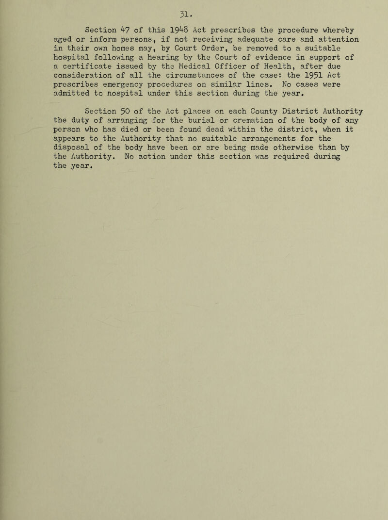 Section 47 of this 1948 Act prescribes the procedure whereby- aged or inform persons, if not receiving adequate care and attention in their own homes may, by Court Order, be removed to a suitable hospital following a hearing by the Court of evidence in support of a certificate issued by the Medical Officer of Health, after due consideration of all the circumstances of the case: the 1931 Act prescribes emergency procedures on similar lines. No cases were admitted to nospital under this section during the year. Section 50 of the Act places on each County District Authority the duty of arranging for the burial or cremation of the body of any person who has died or been found dead within the district, when it appears to the Authority that no suitable arrangements for the disposal of the body have been or are being made otherwise than by the Authority. No action under this section was required during the year.