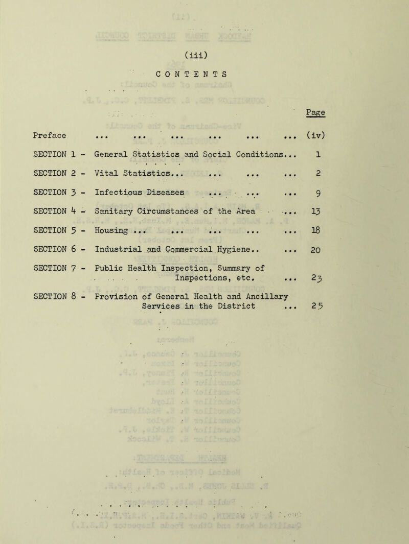 CONTENTS Preface SECTION 1 SECTION 2 SECTION 3 SECTION k SECTION 5 SECTION 6 SECTION 7 SECTION 8 Page ••• ••• «.. «•• .». ... viv General Statistics and Social Conditions... 1 Vital Statistics... ... ... ... 2 Infectious Diseases ... ... ... 9 Sanitary Circumstances of the Area •... 13 Housing ... ... ... ... ... I8 Industrial and Commercial Hygiene.. ... 20 Public Health Inspection, Summary of Inspections, etc. ... 23 Provision of General Health and Ancillary Services in the District ... 2.3