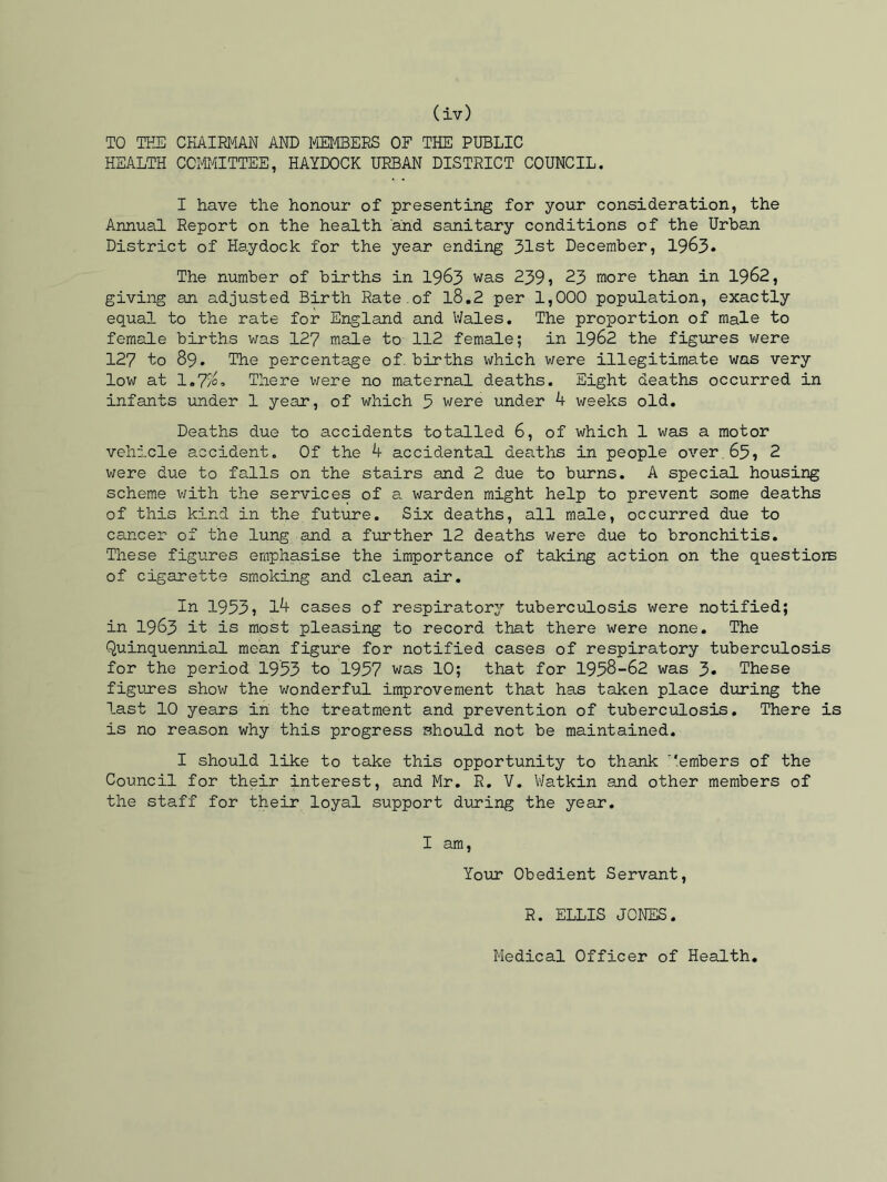TO THE CHAIRMAN AND MEMBERS OF THE PUBLIC HEALTH COMMITTEE, HAYDOCK URBAN DISTRICT COUNCIL. I have the honour of presenting for your consideration, the Annual Report on the health and sanitary conditions of the Urban District of Haydock for the year ending 31st December, 1963* The number of births in 1963 was 239? 23 more than in 1962, giving an adjusted Birth Rate.of l8.2 per 1,000 population, exactly equal to the rate for England and Wales. The proportion of male to female births was 127 male to 112 female; in 1962 the figures were 127 to 89. The percentage of. births which were illegitimate was very low at 1,7%, There were no maternal deaths. Eight deaths occurred in infants under 1 year, of which 5 were under h weeks old. Deaths due to accidents totalled 6, of which 1 was a motor vehicle accident. Of the 4 accidental deaths in people over.65? 2 were due to falls on the stairs and 2 due to burns. A special housing scheme with the services of a warden might help to prevent some deaths of this kind in the future. Six deaths, all male, occurred due to cancer of the lung and a further 12 deaths were due to bronchitis. These figures emphasise the importance of taking action on the questions of cigarette smoking and clean air. In 1953? 1^ cases of respiratory tuberculosis were notified; in 1963 it is most pleasing to record that there were none. The Quinquennial mean figure for notified cases of respiratory tuberculosis for the period 1953 to 1957 was 10; that for 1958-62 was 3* These figures show the wonderful improvement that has taken place during the last 10 years in the treatment and prevention of tuberculosis. There is is no reason why this progress should not be maintained. I should like to take this opportunity to thank T‘embers of the Council for their interest, and Mr. R. V. Watkin and other members of the staff for their loyal support during the year. I am, Your Obedient Servant, R. ELLIS JONES. Medical Officer of Health