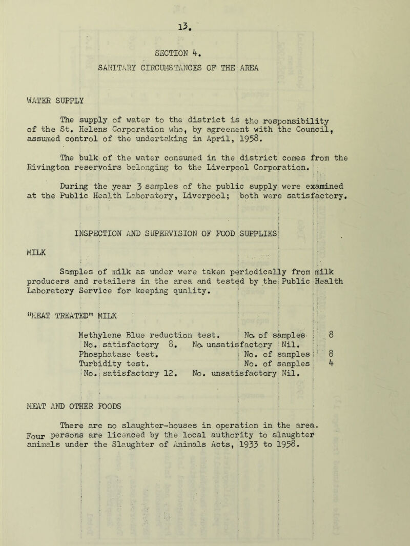 SECTION SANITARY CIRCUMSTANCES OF THE AREA WATER SUPPLY The supply of water to the district is the responsibility of the St. Helens Corporation who, by agreement with the Council, assumed control of the undertaking in April, 1958. The bulk of the water consumed in the district comes from the Rivington reservoirs belonging to the Liverpool Corporation. During the year 3 samples of the public supply were examined at the Public Health Laboratory, Liverpool; both were satisfactory. inspection and supervision of food supplies; MILK Samples of milk as under were taken periodically from milk producers and retailers in the area and tested by the Public Health Laboratory Service for keeping quality. HEAT TREATED MILK Methylene Blue reduction test. No. of samples- No. satisfactory 8. Phosphatase test. Turbidity test. No.:satisfactory 12. No. unsatisfactory Nil. : No. of samples No. of samples No. unsatisfactory Nil. 8 8 4 MEAT AND OTHER POODS There are no slaughter-houses in operation in the area. Four persons are licenced by the local authority to slaughter animals under the Slaughter of Animals Acts, 1953 to 1958.
