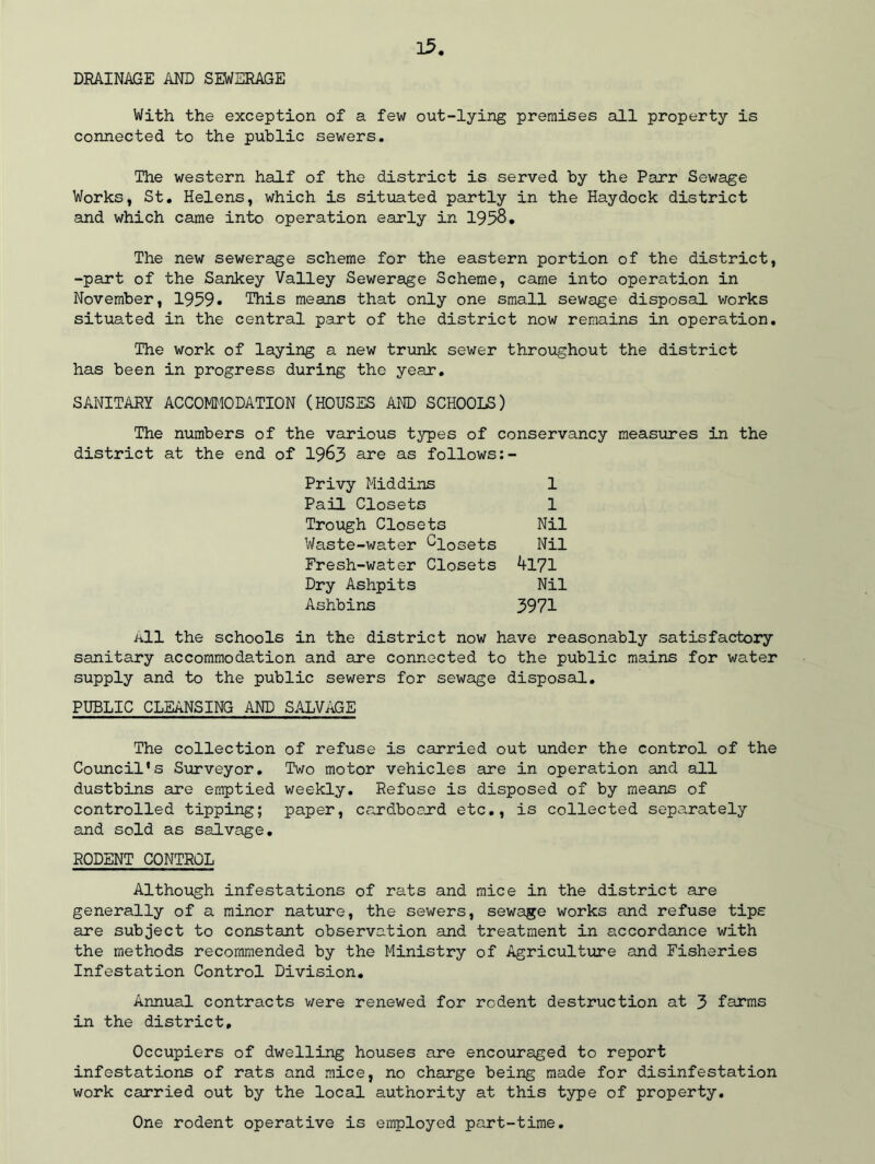 35 DRAINAGE AND SEWERAGE With the exception of a few out-lying premises all property is connected to the public sewers. The western half of the district is served by the Parr Sewage Works, St. Helens, which is situated partly in the Haydock district and which came into operation early in 1958. The new sewerage scheme for the eastern portion of the district, -part of the Sankey Valley Sewerage Scheme, came into operation in November, 1959. This means that only one small sewage disposal works situated in the central part of the district now remains in operation. The work of laying a new trunk sewer throughout the district has been in progress during the year. SANITARY ACCOMMODATION (HOUSES AND SCHOOLS) The numbers of the various types of conservancy measures in the district at the end of 1963 are as follows Privy Middins Pail Closets Trough Closets Waste-water Closets Fresh-water Closets Dry Ashpits Ashbins 1 1 Nil Nil 4171 Nil 5971 All the schools in the district now have reasonably satisfactory sanitary accommodation and are connected to the public mains for water supply and to the public sewers for sewage disposal. PUBLIC CLEANSING AND SALVAGE The collection of refuse is carried out under the control of the Council's Surveyor. Two motor vehicles are in operation and all dustbins are emptied weekly. Refuse is disposed of by means of controlled tipping; paper, cardboard etc., is collected separately and sold as salvage. RODENT CONTROL Although infestations of rats and mice in the district are generally of a minor nature, the sewers, sewage works and refuse tips are subject to constant observation and treatment in accordance with the methods recommended by the Ministry of Agriculture and Fisheries Infestation Control Division. Annual contracts were renewed for rodent destruction at 3 farms in the district. Occupiers of dwelling houses are encouraged to report infestations of rats and mice, no charge being made for disinfestation work carried out by the local authority at this type of property. One rodent operative is employed part-time.