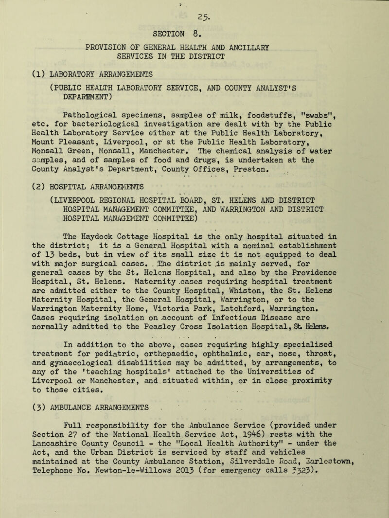 25- SECTION 8. PROVISION OF GENERAL HEALTH AND ANCILLARY SERVICES IN THE DISTRICT (1) LABORATORY ARRANGEMENTS (PUBLIC HEALTH LABORATORY SERVICE, AND COUNTY ANALYST'S DEPARTMENT) Pathological specimens, samples of milk, foodstuffs, swabs, etc. for bacteriological investigation are dealt with by the Public Health Laboratory Service either at the Public Health Laboratory, Mount Pleasant, Liverpool, or at the Public Health Laboratory, Monsall Green, Monsall, Manchester. The chemical analysis of water samples, and of samples of food and drugs, is undertaken at the County Analyst's Department, County Offices, Preston. (2) HOSPITAL ARRANGEMENTS (LIVERPOOL REGIONAL HOSPITAL BOARD, ST. HELENS AND DISTRICT HOSPITAL MANAGEMENT COMMITTEE, AND WARRINGTON AND DISTRICT HOSPITAL MANAGEMENT COMMITTEE) The Haydock Cottage Hospital is the only hospital situated in the district; it is a General Hospital with a nominal establishment of 13 beds, but in view of its small size it is not equipped to deal with major surgical cases. . .The district .is mainly served, for general cases by the St, Helens Hospital, and also by the Providence Hospital, St. Helens. Maternity .cases requiring hospital treatment are admitted either to the County Hospital, Whiston, the St. Helens Maternity Hospital, the General Hospital,. Warrington, or to the Warrington Maternity Home, Victoria Park, Latchford, Warrington. Cases requiring isolation on .account of Infectious Disease are normally admitted to the Peasley Cross Isolation Hospital, St. Helens. In addition to the above, cases requiring highly specialised treatment for pediatric, orthopaedic, ophthalmic, ear, nose, throat, and gynaecological disabilities may be admitted, by arrangements, to any of the 'teaching hospitals' attached to the Universities of Liverpool or Manchester, and situated within, or in close proximity to those cities. (3) AMBULANCE ARRANGEMENTS . Full responsibility for the Ambulance Service (provided under Section 27 of the National Health Service Act, 19^6) rests with the Lancashire County Council - the Local Health Authority - under the Act, and the Urban District is serviced by staff and vehicles maintained at the County Ambulance Station, Silverdale Road, Earleotown, Telephone No. Newton-le-Willows 2013 (for emergency calls 3323)*