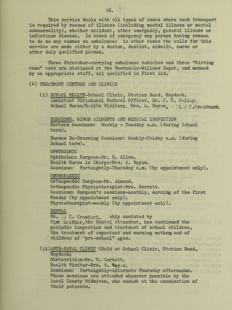 This service deals with all types of cases where such transport is required by reason of illness (including mental illness or mental subnormality), whether accident, other emergency, general illness or infectious disease. In cases of emergency any person having reason to do so may summon an ambulance: in other cases the calls for this service are made either by a doctor, dentist, midwife, nurse or other duly qualified person. Three Stretcher-carrying ambulance vehicles and three Sitting case cars are stationed at the Newton-le-Willows Depot, and manned by an appropriate staff, all qualified in First Aid. (4) TREATMENT CENTRES AND CLINICS (i) SCHOOL HEALTH-School Clinic, Station Road, Haydock. Assistant Divisional Medical Officer, Dr. J. E. Jolley, School Nurse/Health Visitor^, Mrs. A. Boyesf . P.Broodhurst. SESSIONS, MINOR AILMENTS AND MEDICAL INSPECTION Doctors Sessions: Weekly - Tuesday a.m. (during School term). Nurses Re-Dressing Sessions: Weekly-Friday a.m. (during School term). OPHTHALMIC Ophthalmic Surgeon-Mr. E. Allan, Health Nurse in Charge-Mrs. A. Boyes. Sessions: Fortnightly-Thursday a.m. (by appointment only). ORTHOPAEDIC Orthopaedic Surgeon-Mr. Almond. Orthopaedic Physiotherapist-Mrs. Garrett. Sessions: Surgeon's sessions-monthly, morning of the first Monday (by appointment only). Physiotherapist-weekly (by appointment only). DENTAL Mr. A, C. Crawford, ably assisted by Mi® Leather,the Dental Attendant, has continued the periodic inspection and treatment of school children, the treatment of expectant and nursing mother and of children of pre-school ages. (ii) ANTE-NATAL CLINIC (Held at School Clinic, Station Road, Haydock) Obstetrician-Mr. V. Corbett. Health Visitor-Mrs. A, fieyas. Sessions: Fortnightly-alternate Thursday afternoons. These sessions are attended whenever possible by the local County Midwives, who assist at the examination of their patients.