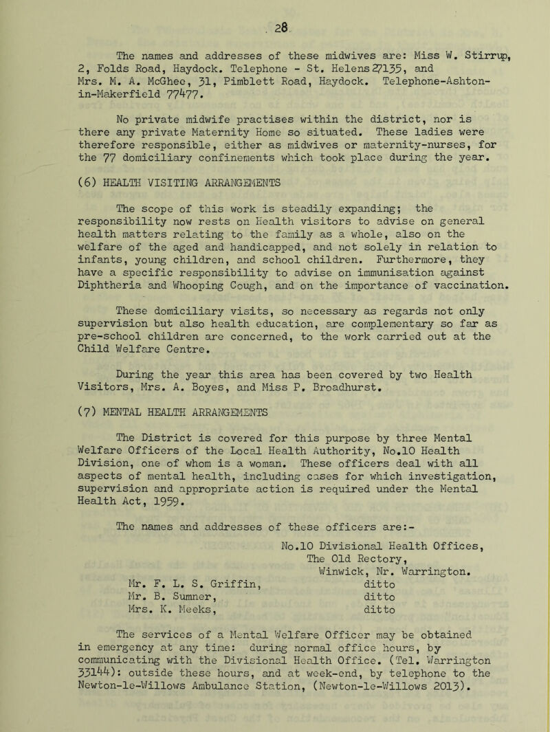 The names and addresses of these midwives are: Miss W. Stirrup, 2, Folds Road, Haydock. Telephone - St. Helens27135, and Mrs. M. A. McGhee, 31, Pimblett Road, Haydock. Telephone-Ashton- in-Makerfield 77^77. No private midwife practises within the district, nor is there any private Maternity Home so situated. These ladies were therefore responsible, either as midwives or maternity-nurses, for the 77 domiciliary confinements which took place during the year. (6) HEALTH VISITING ARRANGEMENTS The scope of this work is steadily expanding; the responsibility now rests on Health visitors to advise on general health matters relating to the family as a whole, also on the welfare of the aged and handicapped, and not solely in relation to infants, young children, and school children. Furthermore, they have a specific responsibility to advise on immunisation against Diphtheria and Whooping Cough, and on the importance of vaccination. These domiciliary visits, so necessary as regards not only supervision but also health education, are complementary so far as pre-school children are concerned, to the work carried out at the Child Welfare Centre. During the year this area has been covered by two Health Visitors, Mrs. A. Boyes, and Miss P. Broadhurst. (7) MENTAL HEALTH ARRANGEMENTS The District is covered for this purpose by three Mental Welfare Officers of the Local Health Authority, No.10 Health Division, one of whom is a woman. These officers deal with all aspects of mental health, including cases for which investigation, supervision and appropriate action is required under the Mental Health Act, 1959* The names and addresses of these officers are:- No.10 Divisional Health Offices, The Old Rectory, Winwick, Nr. Warrington. Mr. F. L. S. Griffin, ditto Mr. B. Sumner, ditto Mrs. K. Meeks, ditto The services of a Mental Welfare Officer may be obtained in emergency at any time: during normal office hours, by communicating with the Divisional. Health Office. (Tel. Warrington 331^): outside these hours, and at week-end, by telephone to the Newton-le-Willows Ambulance Station, (Newton-le-Willows 2013).