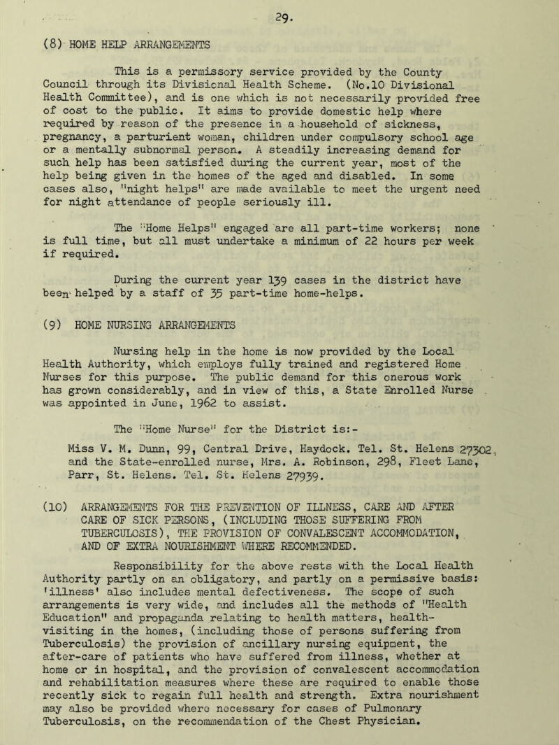 (8) HOME HELP ARRANGEMENTS This is a perraissory service provided by the County Council through its Divisional Health Scheme. (No.10 Divisional Health Committee), and is one which is not necessarily provided free of cost to the public. It aims to provide domestic help where required by reason of the presence in a household of sickness, pregnancy, a parturient woman, children under compulsory school age or a mentally subnormal person. A steadily increasing demand for such help has been satisfied during the current year, most of the help being given in the homes of the aged and disabled. In some cases also, night helps” are made available to meet the urgent need for night attendance of people seriously ill. The Home Helps engaged are all part-time workers; none is full time, but all must undertake a minimum of 22 hours per week if required. During the current year 1J9 cases in the district have been'-helped by a staff of 35 part-time home-helps. (9) HOME NURSING ARRANGEMENTS Nursing help in the home is now provided by the Local Health Authority, which employs fully trained and registered Home Nurses for this purpose. The public demand for this onerous work has grown considerably, and in view of this, a State Enrolled Nurse was appointed in June, 1962 to assist. The Home Nurse” for the District is:- Miss V. M. Dunn, 99j Central Drive, Haydock. Tel. St. Helens 27302 and the State-enrolled nurse, Mrs. A. Robinson, 298, Fleet Lane, Parr, St. Helens. Tel, St. Helens 27939. (10) ARRANGEMENTS FOR THE PREVENTION OF ILLNESS, CARE AND AFTER CARE OF SICK PERSONS, (INCLUDING THOSE SUFFERING FROM TUBERCULOSIS), TEE PROVISION OF CONVALESCENT ACCOMMODATION, AND OF EXTRA NOURISHMENT WHERE RECOMMENDED. Responsibility for the above rests with the Local Health Authority partly on an obligatory, and partly on a permissive basis: •illness' also includes mental defectiveness. The scope of such arrangements is very wide, and includes all the methods of Health Education and propaganda relating to health matters, health- visiting in the homes, (including those of persons suffering from Tuberculosis) the provision of ancillary nursing equipment, the after-care of patients who have suffered from illness, whether at home or in hospital, and the provision of convalescent accommodation and rehabilitation measures where these are required to enable those recently sick to regain full health and strength. Extra nourishment may also be provided where necessary for cases of Pulmonary Tuberculosis, on the recommendation of the Chest Physician.