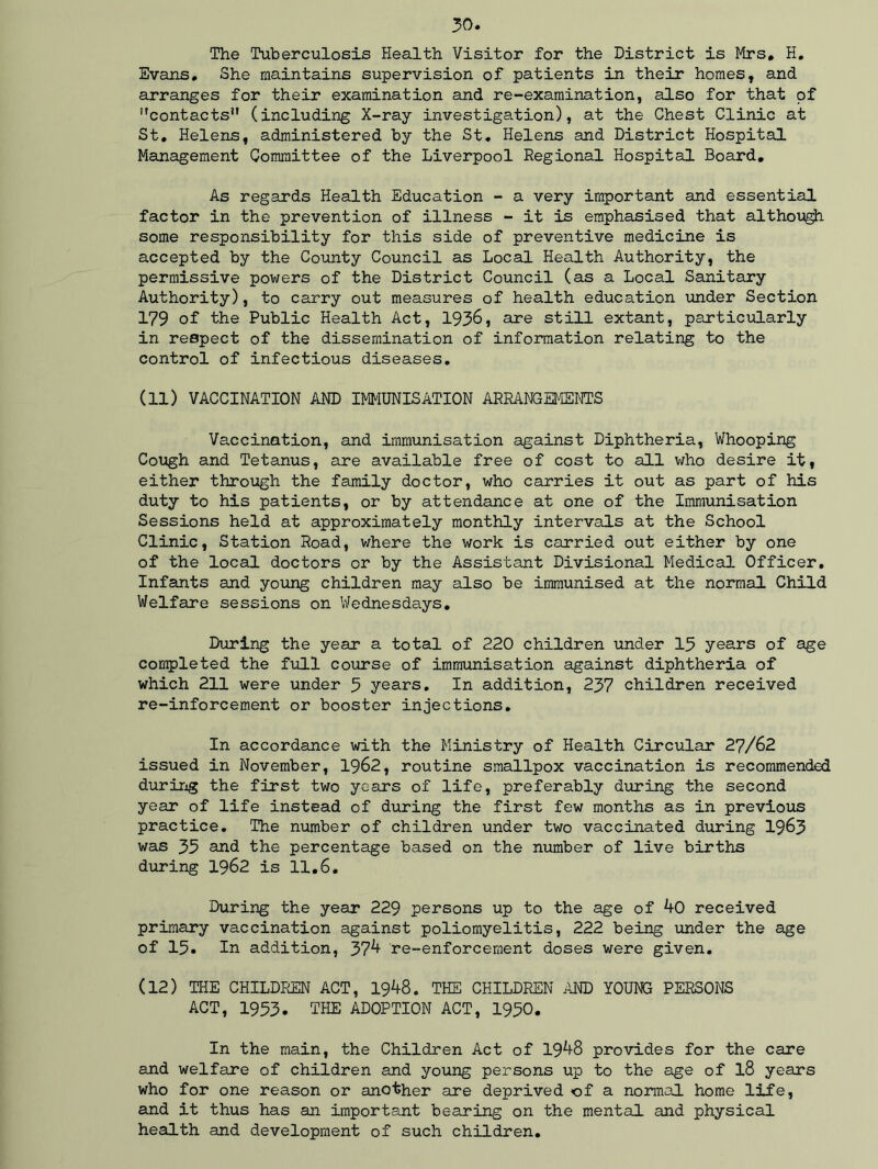The Tuberculosis Health Visitor for the District is Mrs, H. Evans, She maintains supervision of patients in their homes, and arranges for their examination and re-examination, also for that of ''contacts” (including X-ray investigation), at the Chest Clinic at St, Helens, administered by the St. Helens and District Hospital Management Committee of the Liverpool Regional Hospital Board, As regards Health Education - a very important and essential factor in the prevention of illness - it is emphasised that although some responsibility for this side of preventive medicine is accepted by the County Council as Local Health Authority, the permissive powers of the District Council (as a Local Sanitary Authority), to carry out measures of health education under Section 179 of the Public Health Act, 1936, are still extant, particularly in respect of the dissemination of information relating to the control of infectious diseases, (11) VACCINATION AND IMMUNISATION ARRANGEMENTS Vaccination, and immunisation against Diphtheria, Whooping Cough and Tetanus, are available free of cost to sill who desire it, either through the family doctor, who carries it out as part of his duty to his patients, or by attendance at one of the Immunisation Sessions held at approximately monthly intervals at the School Clinic, Station Road, where the work is carried out either by one of the local doctors or by the Assistant Divisional Medical Officer, Infants and young children may also be immunised at the normal Child Welfare sessions on Wednesdays, During the year a total of 220 children under 15 years of age completed the full course of immunisation against diphtheria of which 211 were under 5 years. In addition, 257 children received re-inforcement or booster injections. In accordance with the Ministry of Health Circular 27/62 issued in November, 1962, routine smallpox vaccination is recommended during the first two years of life, preferably during the second year of life instead of during the first few months as in previous practice. The number of children under two vaccinated during 1963 was 53 and the percentage based on the number of live births during 1962 is 11.6. During the year 229 persons up to the age of 40 received primary vaccination against poliomyelitis, 222 being under the age of 15, In addition, 37^ re-enforcement doses were given. (12) THE CHILDREN ACT, I9A8. THE CHILDREN AND YOUNG PERSONS ACT, 1953. THE ADOPTION ACT, 1950. In the main, the Children Act of 19^8 provides for the care and welfare of children and young persons up to the age of l8 years who for one reason or another are deprived <of a normal home life, and it thus has an important bearing on the mental and physical health and development of such children.