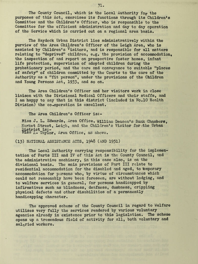 The County Council, which is the Local Authority for the purposes of this Act, exercises its functions through its Children's Committee and the Children's Officer, who is responsible to the Committee for the efficient administration and day to day operation of the Service which is carried out on a regional area basis. The Haydock Urban District lies administratively within the purview of the Area Children's Officer of the Leigh Area, who is assisted by Children's Visitors, and is responsible for all matters relating to deprived children, e.g. the provision of accommodation, the inspection of and report on prospective foster homes, infant life protection, supervision of adopted children during the probationary period, and the care and conveyance to suitable places of safety of children committed by the Courts to the care of the Authority as a fit person, under the provisions of the Children and Young Persons Act, 1933» and so on. The Area Children's Officer and her visitors work in close liaison with the Divisional Medical Officers and their staffs, and I am happy to say that in this district (included in No.10 Health Division) the co-operation is excellent. The Area Children's Officer is:- Miss J. L. Edwards, Area Office, William Deacon's Bank Chambers, Market Street, Leigh, and the Children's Visitor for-the Urban District is:- Miss A* Taylor, Area Office, as above. (13) NATIONAL ASSISTANCE ACTS, 1948 (AND 1951) The Local Authority carrying responsibility for the implemen- tation of Parts III and IV of this Act is the County Council, and the administrative machinery, in this case also, is on the divisional basis. The main provisions of Part III relate to residential accommodation for the disabled and aged, to temporary accommodation for persons who, by virtue of circumstances which could not reasonably have been foreseen, are without lodging, and to welfare services in general, for persons handicapped by infirmatives such as blindness, deafness, dumbness, crippling physical defects and other disabilities of a permanently handicapping character. The approved scheme of the County Council in regard to Welfare utilises very fully the services rendered by various voluntary agencies already in existence prior to this legislation. The scheme opens up a tremendous field of activity for all, both voluntary and salaried workers.