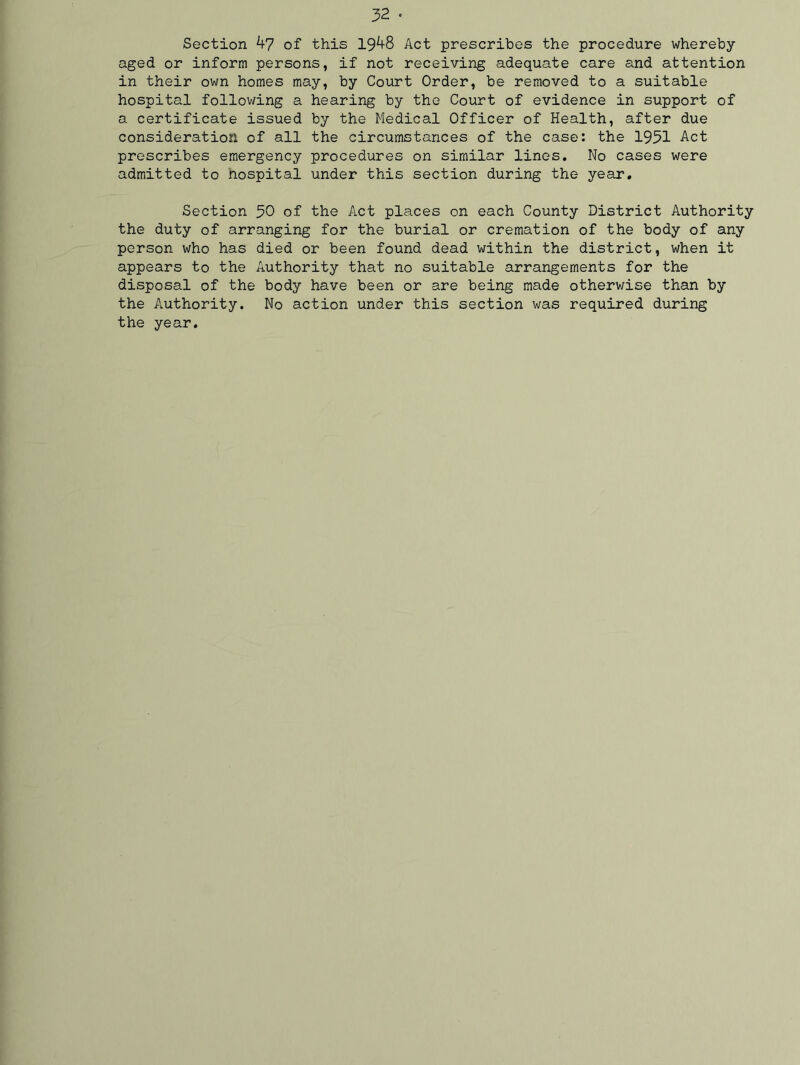 Section 47 of this 1948 Act prescribes the procedure whereby- aged or inform persons, if not receiving adequate care and attention in their own homes may, by Court Order, be removed to a suitable hospital following a hearing by the Court of evidence in support of a certificate issued by the Medical Officer of Health, after due consideration of all the circumstances of the case: the 1951 Act prescribes emergency procedures on similar lines. No cases were admitted to nospital under this section during the year. Section 50 of the Act places on each County District Authority the duty of arranging for the burial or cremation of the body of any person who has died or been found dead within the district, when it appears to the Authority that no suitable arrangements for the disposal of the body have been or are being made otherwise than by the Authority. No action under this section was required during the year.