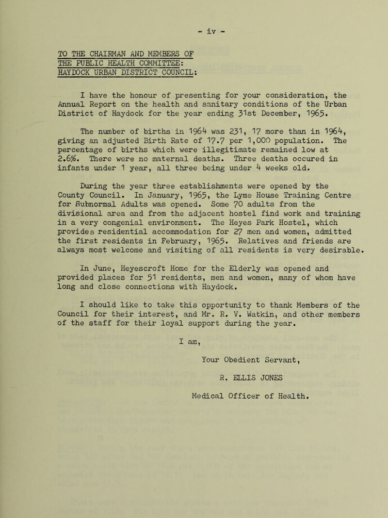 TO THE CHAIRMAN AND MEMBERS OF THE PUBLIC HEALTH COMMITTEE: HAYDOCK URBAN DISTRICT COUNCIL: I have the honour of presenting for your consideration, the Annual Report on the health and sanitary conditions of the Urban District of Haydock for the year ending 31st December, 1965* The number of births in 1964 was 231, 17 more than in 1964, giving an adjusted Birth Rate of 17.7 per 1,000 population. The percentage of births which were illegitimate remained low at 2,6%. There were no maternal deaths. Three deaths occured in infants under 1 year, all three being under 4 weeks old. During the year three establishments were opened by the County Council. In January, 1965, the Lyme House Training Centre for Subnormal Adults was opened. Some 70 adults from the divisional area and from the adjacent hostel find work and training in a very congenial environment. The Heyes Park Hostel, which provides residential accommodation for 27 men and women, admitted the first residents in February, 1963* Relatives and friends are always most welcome and visiting of all residents is very desirable. In June, Heyescroft Home for the Elderly v/as opened and provided places for 51 residents, men and women, many of whom have long and close connections with Haydock. I should like to take this opportunity to thank Members of the Council for their interest, and Mr. R. V. Watkin, and other members of the staff for their loyal support during the year. I am, Your Obedient Servant, R. ELLIS JONES Medical Officer of Health.