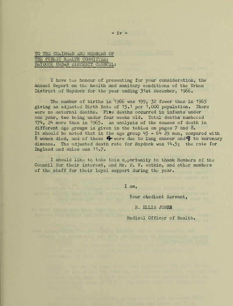 TO THE CKkIRMaN AND MEMBERS OF THE PUBLIC HEALTH COMMITTEE: HAYDOCK URBAN DISTRICT COUNCIL: I have the honour of presenting for your consideration, the Annual Report on the health and sanitary conditions of the Urban District of Haydock for the year ending 3 1st December, 1966. The number of births in 'I966 was 199> 32 fewer than in 19o3 giving an adjusted Birth Rate of 13*1 per 1,000 population. There were no maternal deaths. Fife deaths occurred in infants under one year, two being under four weeks old. Total deaths numbered 174, 24 more than in 1963* An analysis of the causes of death in different age groups is given in the tables on pages 7 and 8. It should be noted that in the age group 4-3 - 64 29 men, compared with 8 women died, and of these 4- were due to lung cancer and^f. to coronary disease. The adjusted death rate for Haydock was 14.3; the rate for England and Wales was 11.7. I should like to take this opportunity to thank Members of the Council for their interest, and Mr. R. V. watkin, and other members of the staff for their loyal support during the year. I am, Your obedient Servant, R. ELLIS JONES Medical Officer of Health.