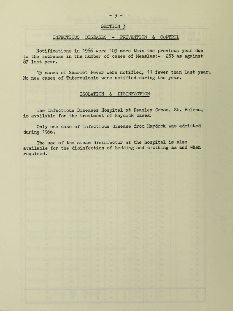 SECTION 3 INFECTIOUS DISEASES - PREVENTION & CONTROL Notifications in 1966 were 103 more than the previous year due to the increase in the number of cases of Measles:- 233 as against 87 last year. 13 cases of Scarlet Fever were notified, 11 fewer than last year. No new cases of Tuberculosis were notified during the year. ISOLATION & DISINFECTION The Infectious Diseases Hospital at Peasley Cross, St. Helens, is available for the treatment of Haydock cases. Only one case of infectious disease from Haydock was admitted during 1966. The use of the steam disinfector at the hospital is also available for the disinfection of bedding and clothing as and when required.