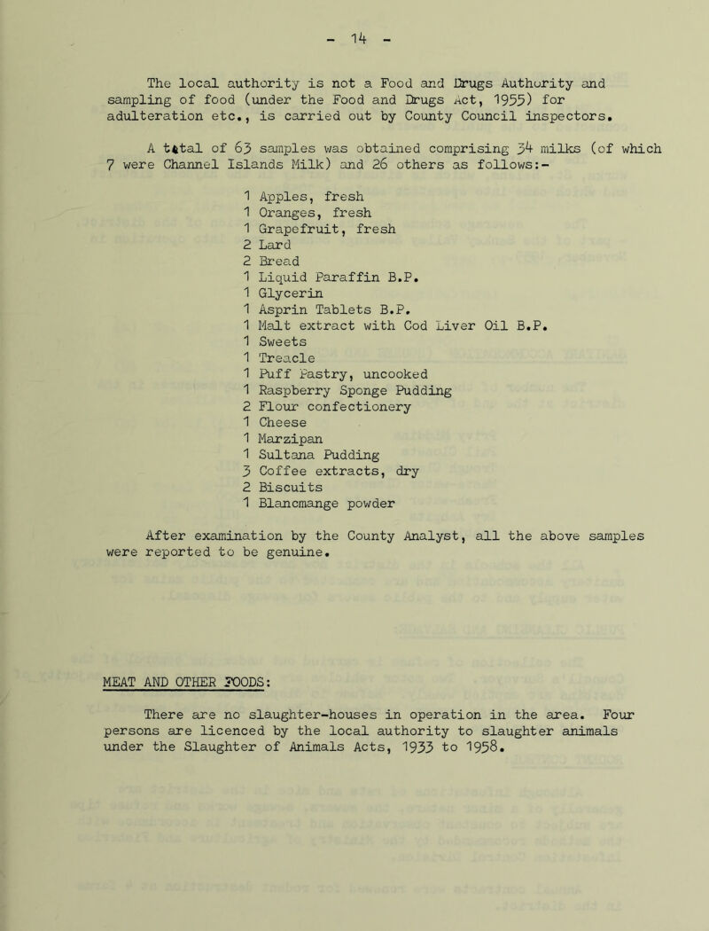 The local authority is not a Food and Drugs Authority and sampling of food (under the Food and Drugs Act, 1955) for adulteration etc., is carried out by County Council inspectors. A tfctal of 65 samples was obtained comprising 3^ milks (of which 7 were Channel Islands Milk) and 26 others as follows:- 1 Apples, fresh 1 Oranges, fresh 1 Grapefruit, fresh 2 Lard 2 Bread 1 Liquid Paraffin B.P. 1 Glycerin 1 Asprin Tablets B.P. 1 Malt extract with Cod Liver Oil B.P. 1 Sweets 1 Treacle 1 Puff Pastry, uncooked 1 Raspberry Sponge Pudding 2 Flour confectionery 1 Cheese 1 Marzipan 1 Sultana Pudding 3 Coffee extracts, dry 2 Biscuits 1 Blancmange powder After examination by the County Analyst, all the above samples were reported to be genuine. MEAT AND OTHER FOODS: There are no slaughter-houses in operation in the area. Four persons are licenced by the local authority to slaughter animals under the Slaughter of Animals Acts, 1933 to 1958.