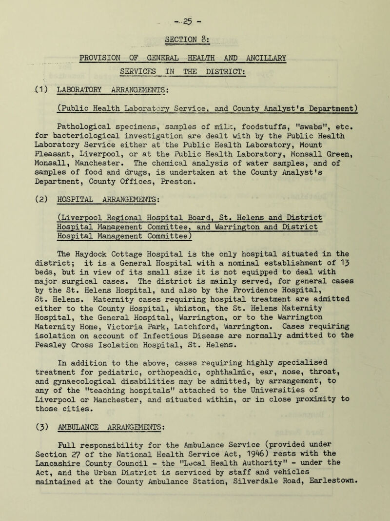 SECTION 8; PROVISION OF GENERAL HEALTH AND ANCILLARY SERVICES IN THE DISTRICT: .(1 ) LABORATORY ARRANGEMENTS: (Public Health Laboratory Service, and County Analyst’s Department) Pathological specimens, samples of milk, foodstuffs, swabs, etc. for bacteriological investigation are dealt with by the Public Health Laboratory Service either at the Public Health Laboratory, Mount Pleasant, Liverpool, or at the Public Health Laboratory, Monsall Green, Monsall, Manchester. The chemical analysis of water samples, and of samples of food and drugs, is undertaken at the County Analyst's Department, County Offices, Preston. (2) HOSPITAL ARRANGEMENTS: (Liverpool Regional Hospital Board, St. Helens and District Hospital Management Committee, and Warrington and District Hospital Management Committee) The Haydock Cottage Hospital is the only hospital situated in the district; it is a General Hospital with a nominal establishment of 15 beds, but in view of its small size it is not equipped to deal with major surgical cases. The district is mainly served, for general cases by the St. Helens Hospital, and also by the Providence Hospital, St. Helens. Maternity cases requiring hospital treatment are admitted either to the County Hospital, Whiston, the St. Helens Maternity Hospital, the General Hospital, Warrington, or to the Warrington Maternity Home, Victoria Park, Latchford, Warrington. Cases requiring isolation on account of Infectious Disease are normally admitted to the Peasley Cross Isolation Hospital, St. Helens. In addition to the above, cases requiring highly specialised treatment for pediatric, orthopeadic, ophthalmic, ear, nose, throat, and gynaecological disabilities may be admitted, by arrangement, to any of the teaching hospitals attached to the Universities of Liverpool or Manchester, and situated within, or in close proximity to those cities. (3) AMBULANCE ARRANGEMENTS: Full responsibility for the Ambulance Service (provided under Section 27 of the National Health Service Act, 19^*6) rests with the Lancashire County Council - the Local Health Authority - under the Act, and the Urban District is serviced by staff and vehicles maintained at the County Ambulance Station, Silverdale Road, Earlestown.