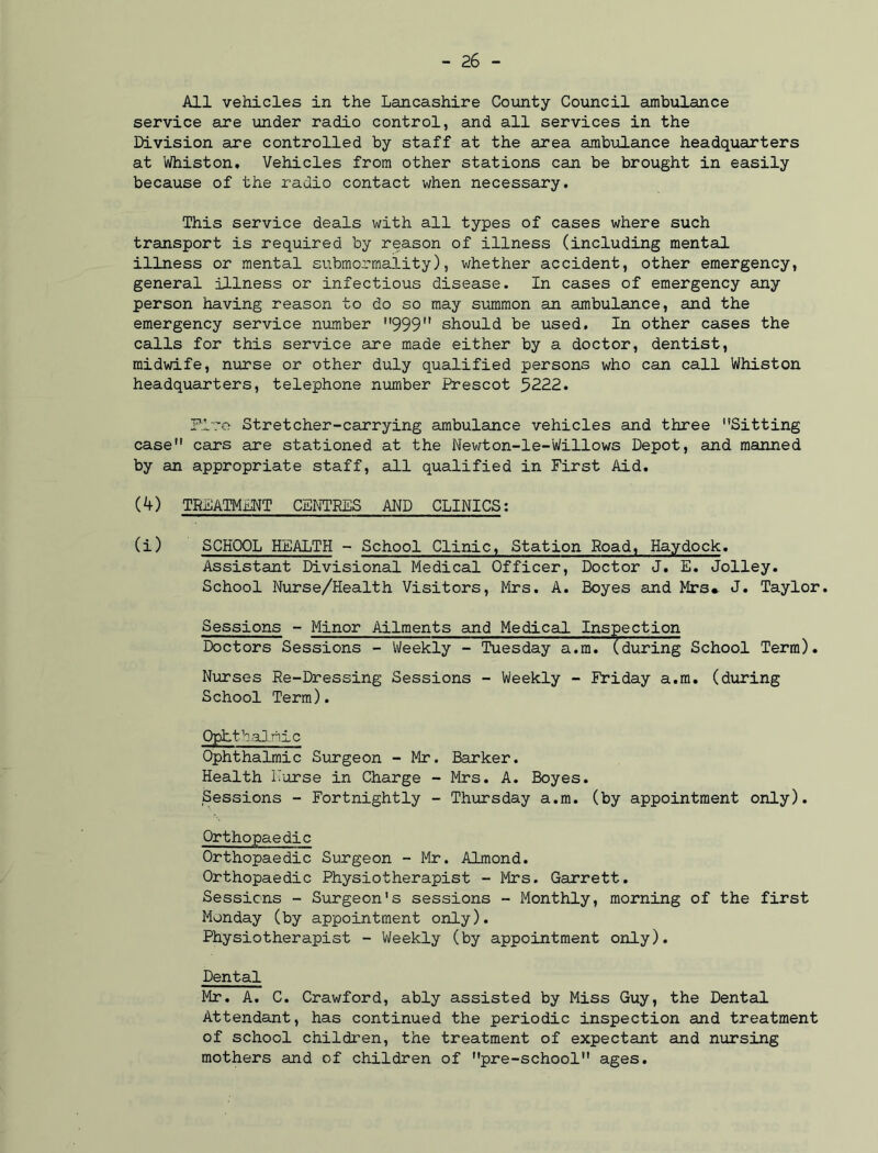 All vehicles in the Lancashire County Council ambulance service are under radio control, and all services in the Division are controlled by staff at the area ambulance headquarters at Whiston. Vehicles from other stations can be brought in easily because of the radio contact when necessary. This service deals with all types of cases where such transport is required by reason of illness (including mental illness or mental submormality), whether accident, other emergency, general illness or infectious disease. In cases of emergency any person having reason to do so may summon an ambulance, and the emergency service number 999 should be used. In other cases the calls for this service are made either by a doctor, dentist, midwife, nurse or other duly qualified persons who can call Whiston headquarters, telephone number Prescot 5222* Plro Stretcher-carrying ambulance vehicles and three Sitting case cars are stationed at the Newton-le-Willows Depot, and manned by an appropriate staff, all qualified in First Aid. (4) TREATMENT CENTRES AND CLINICS: (i) SCHOOL HEALTH - School Clinic, Station Road, Haydock. Assistant Divisional Medical Officer, Doctor J. E. Jolley. School Nurse/Health Visitors, Mrs. A. Boyes and Mrs*. J. Taylor. Sessions - Minor Ailments and Medical Inspection Doctors Sessions - Weekly - Tuesday a.m.(during School Term). Nurses Re-Dressing Sessions - Weekly - Friday a.m. (during School Term). Ophthalmic Ophthalmic Surgeon - Mr. Barker. Health Nurse in Charge - Mrs. A. Boyes. Sessions - Fortnightly - Thursday a.m. (by appointment only). Orthopaedic Orthopaedic Surgeon - Mr. Almond. Orthopaedic Physiotherapist - Mrs. Garrett. Sessions - Surgeon's sessions - Monthly, morning of the first Monday (by appointment only). Physiotherapist - Weekly (by appointment only). Dental Mr. A. C. Crawford, ably assisted by Miss Guy, the Dental Attendant, has continued the periodic inspection and treatment of school children, the treatment of expectant and nursing mothers and of children of pre-school ages.