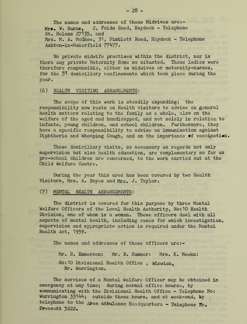 The names and addresses of these Midvives are:- Mr«. W. Burns, 2, Folds Road, Haydock - Telephone St. Helens 27135, and Mrs. M. A. McGhee, 31, Pimblett Road, Haydock - Telephone Ashton-in-Makerfield 77^77* No private midwife practises within the district, nor is there any private Maternity Home so situated. These ladies were therefore responsible, either as midwives or maternity-nurses, for the 31 domiciliary confinements which took place during the year. (6) HEALTH VISITING ARRANGEMENTS: The scope of this work is steadily expanding; the responsibility now rests on Health visitors to advise on general health matters relating to the family as a whole, also on the welfare of the aged and handicapped, and not solely in relation to infants, young children, and school children. Furthermore, they have a specific responsibility to advise on immunisation against Diphtheria and Whooping Cough, and on the importance «f vaccination. These domiciliary visits, so necessary as regards not only supervision but also health education, are complementary so far as pre-school children are concerned, to the work carried out at the Child Welfare Centre. During the year this area has been covered by two Health Visitors, Mrs. A. Boyes and Mrs. J. Taylor. (7) MENTAL HEALTH ARRANGEMENTS: The district is covered for this purpose by three Mental Welfare Officers of the Local Health Authority, No:10 Health Division, one of whom is a woman. These officers deal with all aspects of mental health, including cases for which investigation, supervision and appropriate action is required under the Mental Health Act, 1959. The names and addresses of these officers are:- Mr. R. Emmerson: Mr. B. Sumner: Mrs. K. Meeks: No:10 Divisional Health Office , Winwick, Nr. Warrington. The services of a Mental Welfare Officer may be obtained in emergency at any time; during normal office hourse, by communicating with the Divisional Health Office - Telephone No: Warrington 331445 outside these hours, and at week-end, by telephone to the Area Ambulance Headquarters - Telephone No. Prescott 5222.