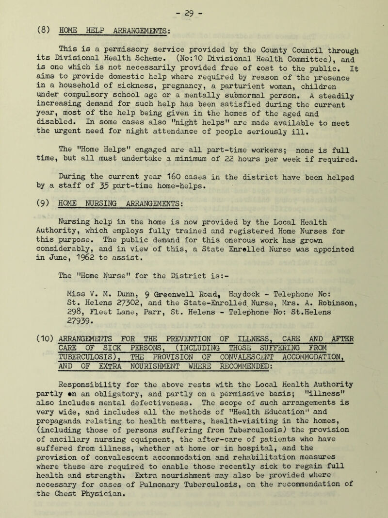 (8) HOME HELP ARRANGEMENTS: This is a permissory service provided by the County Council through its Divisional Health Scheme. (No:10 Divisional Health Committee), and is one which is not necessarily provided free of cost to the public. It aims to provide domestic help where required by reason of the presence in a household of sickness, pregnancy, a parturient woman, children under compulsory school age or a mentally submormal person. A steadily increasing demand for such help has been satisfied during the current year, most of the help being given in the homes of the aged and disabled. In some cases also night helps are made available to meet the urgent need for night attendance of people seriously ill. The Home Helps engaged are all part-time workers; none is full time, but all must undertake a minimum of 22 hours per week if required. During the current year 160 cases in the district have been helped by a staff of 35 part-time home-helps. (9) HOME NURSING ARRANGEMENTS: Nursing help in the home is now provided by the Local Health Authority, which employs fully trained and registered Home Nurses for this purpose. The public demand for this onerous work has grown considerably, and in view of this, a State Enrolled Nurse was appointed in June, 1962 to assist. The Home Nurse for the District is:- Miss V. M. Dunn, 9 Greenwell Road, Hay dock - Telephone No: St. Helens 27302, and the State-Enrolled Nurse, Mrs. A. Robinson, 298, Fleet Lane, Parr, St. Helens - Telephone No: St.Helens 27939. (10) ARRANGEMENTS FOR THE PREVENTION OF ILLNESS, CARE AND AFTER CARE OF SICK PERSONS, (INCLUDING THOSE SUFFERING FROM TUBERCULOSIS), THE PROVISION OF CONVALESCENT ACCOMODATION, AND OF EXTRA NOURISHMENT WHERE RECOMMENDED: Responsibility for the above rests with the Local Health Authority partly «n an obligatory, and partly on a permissive basis; illness also includes mental defectiveness. The scope of such arrangements is very wide, and includes all the methods of Health Education and propaganda relating to health matters, health-visiting in the homes, (including those of persons suffering from Tuberculosis) the provision of ancillary nursing equipment, the after-care of patients who have suffered from illness, whether at home or in hospital, and the provision of convalescent accommodation and rehabilitation measures where these are required to enable those recently sick to regain full health and strength. Extra nourishment may also be provided where necessary for cases of Pulmonary Tuberculosis, on the recommendation of the Chest Physician.