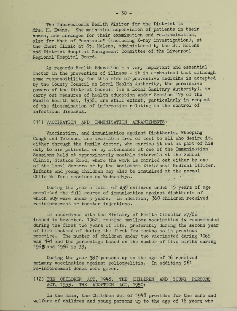 The Tuberculosis Health Visitor for the District is Mrs. H. Evans. She maintains supervision of. patients in their homes, and arranges for their examination and re-examination, also for that of contacts (including X-ray investigation), at the Chest Clinic at St. Helens, administered by the St. Helens and District Hospital Management Committee of., the Liverpool Regional'Hospital Board. As regards Health Education - a very important and essential factor in the prevention of illness - it is emphasised that although some responsibility for this side of•preventive medicine is accepted by the County Council as Local Health Authority, the permissive powers of the District Council (as a Local Sanitary Authority), to carry out measures of health education under' Section 179 the Public Health Act, 1936, are still extant, particularly in respect of the dissemination of information relating to the control of infectious diseases. (11) VACCINATION AND IMMUNISATION ARRANGEMENTS: Vaccination, and immunisation against Diphtheria, Whooping Cough and Tetanus, are available free of cost to all who desire it, either through the family doctor, who carries it out as part of hie duty to his patients, or by attendance at.one of the Immunisation Sessions held at approximately monthly intervals at the School Clinic, Station Road,, where the work is carried out either by one of the local doctors or by the Assistant Divisional Medical Officer. Infants and young children may also be immunised at the normal Child Welfare sessions on Wednesdays. . • During the year a total of 235 children under 15 years of age completed the•full course of immunisation against diphtheria of which 209 were under 5 years. In addition, 360 children received re-inforcement or booster injections. In accordance with the Ministry of Health Circular 27/62 issued in November, 1962, routine smallpox vaccination is recommended during the first two years of life, preferably during the second year of life instead of during the first few months as in previous practice. The number of children under two vaccinated during 1966 was l^tl and the percentage based on the number of live births during 196j and 1966 is 33» During the year 380 persons up to the age of 16 received primary vaccination against poliomyelitis. In addition 961 re-inforcement doses were given. (12) THE CHILDREN ACT, 1948. THE CHILDREN AND YOUNG PERSONS ACT, 1953. THE ADOPTION ACT, 1950: In the main,' the Children Act of 19^8 provides for the care and welfare of children and young persons up to the age of 18 years who