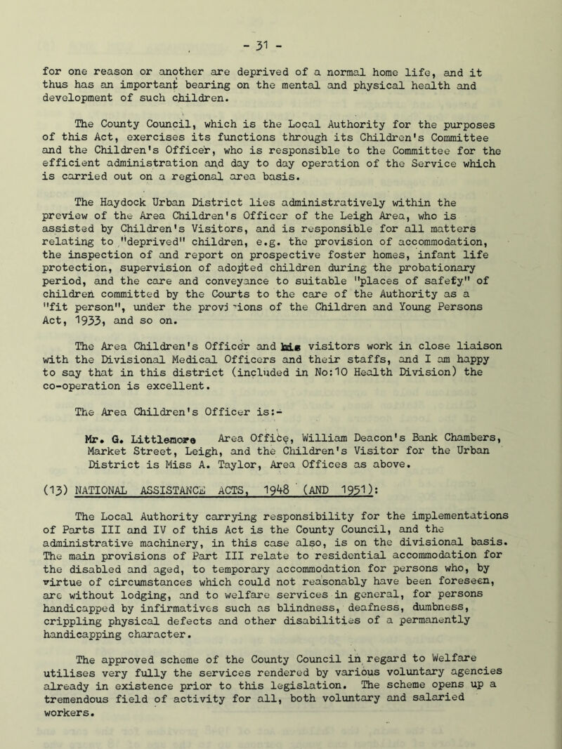 for one reason or another are deprived of a normal home life, and it thus has an important bearing on the mental and physical health and development of such children. The County Council, which is the Local Authority for the purposes of this Act, exercises its functions through its Children's Committee and the Children's Officer, who is responsible to the Committee for the efficient administration and day to day operation of the Service which is carried out on a regional area basis. The Haydock Urban District lies administratively within the preview of the Area Children's Officer of the Leigh Area, who is assisted by Children's Visitors, and is responsible for all matters relating to deprived children, e.g. the provision of accommodation, the inspection of and report on prospective foster homes, infant life protection, supervision of adopted children during the probationary period, and the care and conveyance to suitable places of safety of children committed by the Courts to the care of the Authority as a fit person, under the provj 'ions of the Children and Young Persons Act, 1933, and so on. The Area Children's Officer and M* visitors work in close liaison with the Divisional Medical Officers and their staffs, and I am happy to say that in this district (included in No:10 Health Division) the co-operation is excellent. The Area Children's Officer is:- Mr. Q. Littlemore Area OffiC^, William Deacon's Bank Chambers, Market Street, Leigh, and the Children's Visitor for the Urban District is Miss A. Taylor, Area Offices as above. 03) NATIONAL ASSISTANCE ACTS, 19^8 (AND 195P: The Local Authority carrying responsibility for the implementations of Parts III and IV of this Act is the County Council, and the administrative machinery, in this case also, is on the divisional basis. The main provisions of Part III relate to residential accommodation for the disabled and aged, to temporary accommodation for persons who, by virtue of circumstances which could not reasonably have been foreseen, are without lodging, and to welfare services in general, for persons handicapped by infirmatives such as blindness, deafness, dumbness, crippling physical defects and other disabilities of a permanently handicapping character. The approved scheme of the County Council in regard to Welfare utilises very fully the services rendered by various voluntary agencies already in existence prior to this legislation. The scheme opens up a tremendous field of activity for all, both voluntary and salaried workers.