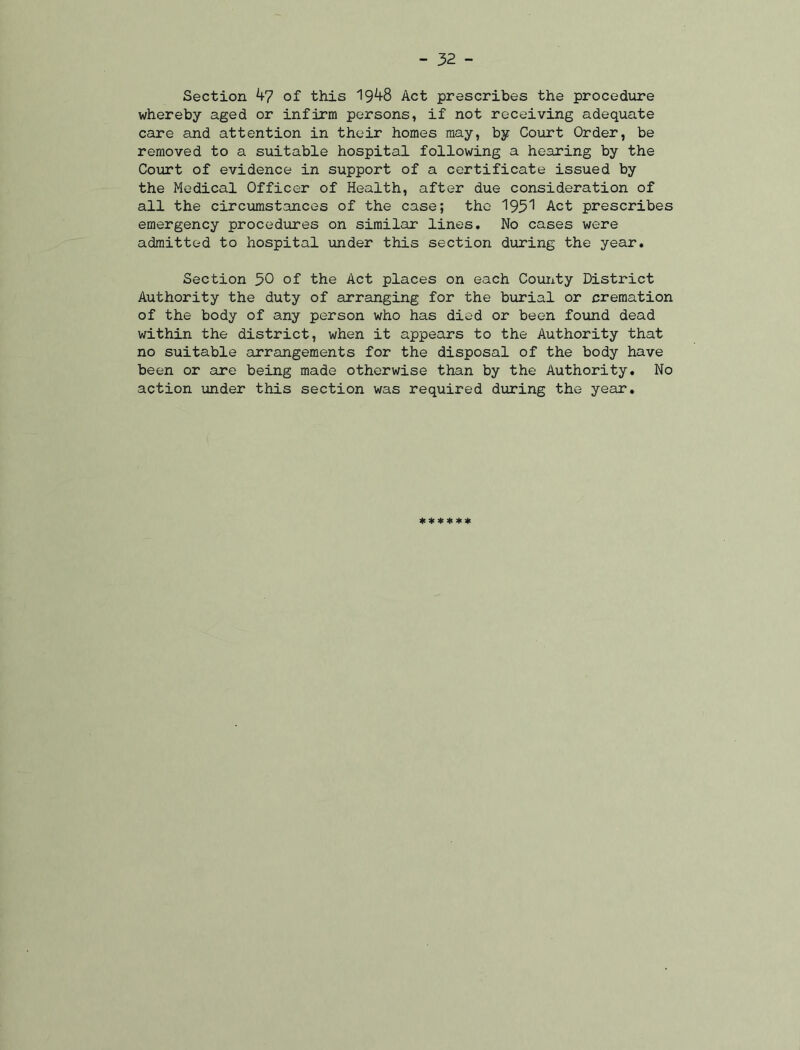 Section 47 of this 1948 Act prescribes the procedure whereby aged or infirm persons, if not receiving adequate care and attention in their homes may, by Court Order, be removed to a suitable hospital following a hearing by the Court of evidence in support of a certificate issued by the Medical Officer of Health, after due consideration of all the circumstances of the case; the 1951 Act prescribes emergency procedures on similar lines. No cases were admitted to hospital under this section during the year. Section 50 of the Act places on each County District Authority the duty of arranging for the burial or cremation of the body of any person who has died or been found dead within the district, when it appears to the Authority that no suitable arrangements for the disposal of the body have been or are being made otherwise than by the Authority. No action under this section was required during the year. ******