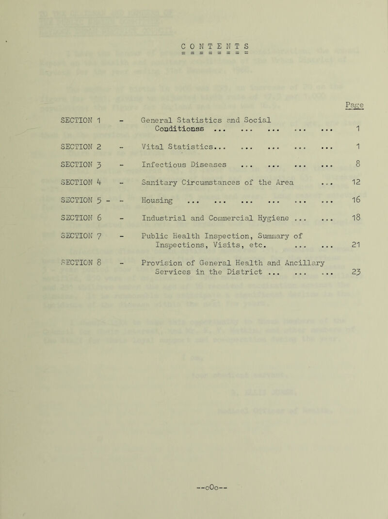 CONTENTS SECTION 1 SECTION 2 SECTION 3 SECTION 4 SECTION 3 - SECTION 6 SECTION ? SECTION 8 General Statistics and Social Conditionss ... ... se 1 Vital Statistics... Infectious Diseases 1 8 Sanitary Circumstances of the Area ... 12 Housing ... ... ... l6 Industrial and Commercial Hygiene ... ... l8 Public Health Inspection, Summary of Inspections, Visits, etc. ... ... 21 Provision of General Health and Ancillary Services in the District ... ... ... 23 —oOo—