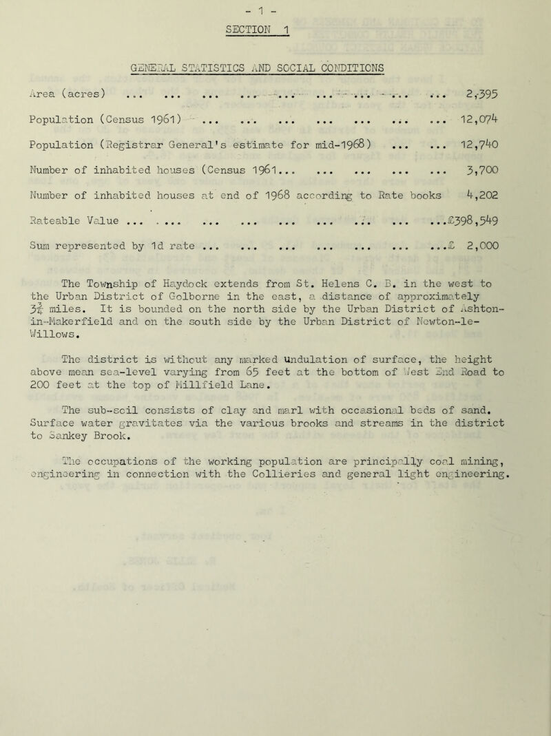 GENERAL STATISTICS AND SOCIAL CONDITIONS Area (acres) • . . . . . . . . . . . ■ .' 0*o 000 00 Population (Census 19&1) ... Population (Registrar General's estimate for mid-1968) Number of inhabited houses (Census 1961 Number of inhabited houses at end of 1968 according to Rate Rateable Value ... . .«. ... ... ... ... ... .. Sum represented by Id rate ... ... 2,-395 ... 12,074 ... 12,740 ... 3,700 books 4,202 ...£398,549 ...£ 2,000 The Township of Hs.yd.ock extends from St. Helens C. B. in the west to the Urban District of Golborne in the east, a distance of approximately 3^; miles. It is bounded on the north side by the Urban District of Ashton- in-Makerfield and on the south side by the Urban District of Newton-le- Willows. The district is without any marked Undulation of surface, the height above mean sea-level varying from 65 feet at the bottom of West End Road to 200 feet at the top of Millfield Lane. The sub-scil consists of clay and marl with occasional beds of sand. Surface water gravitates via the various brooks and streams in the district to Sankey Brook. The occupations of the working population are principally coal mining, engineering in connection with the Collieries and general light engineering.