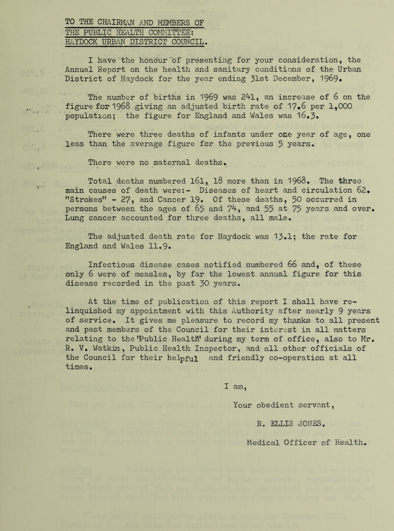 TO THE CHAIRMAN AND MEMBERS OF THE PUBLIC HEALTH COMMITTEE: HAYDOCK URBAN DISTRICT COUNCIL. I have the honour of presenting for your consideration, the Annual Report on the health and sanitary conditions of the Urban District of Haydock for the year ending 31st December, 1969. The number of births in 1969 was 24l, an increase of 6 on the figure for 1968 giving an adjusted birth rate of 17*6 per 1,000 population; the figure for England and Wales was 16.3. There were three deaths of infants under one year of age, one less than the average figure for the previous 5 years. There were no maternal deaths. Total deaths numbered l6l, l8 more than in 1968. The three main causes of death were:- Diseases of heart and circulation 62. Strokes - 27, and Cancer 19. Of these deaths, 50 occurred in persons between the ages of 65 and 74, and 55 at 75 years and over. Lung cancer accounted for three deaths, all male. The adjusted death rate for Haydock was 13.1; the rate for England and Wales 11.9. Infectious disease cases notified numbered 66 and, of these only 6 were of measles, by far the lowest annual figure for this disease recorded in the past 30 years. At the time of publication of this report I shall have re- linquished my appointment with this Authority after nearly 9 years of service. It gives me pleasure to record my thanks to all present and past members of the Council for their interest in all matters relating to the'Public Health' during my term of office, also to Mr. R. V. Watkin, Public Health Inspector, and all other officials of the Council for their helpful and friendly co-operation at all times. I am, Your obedient servant, R. ELLIS JONES. Medical Officer of Health
