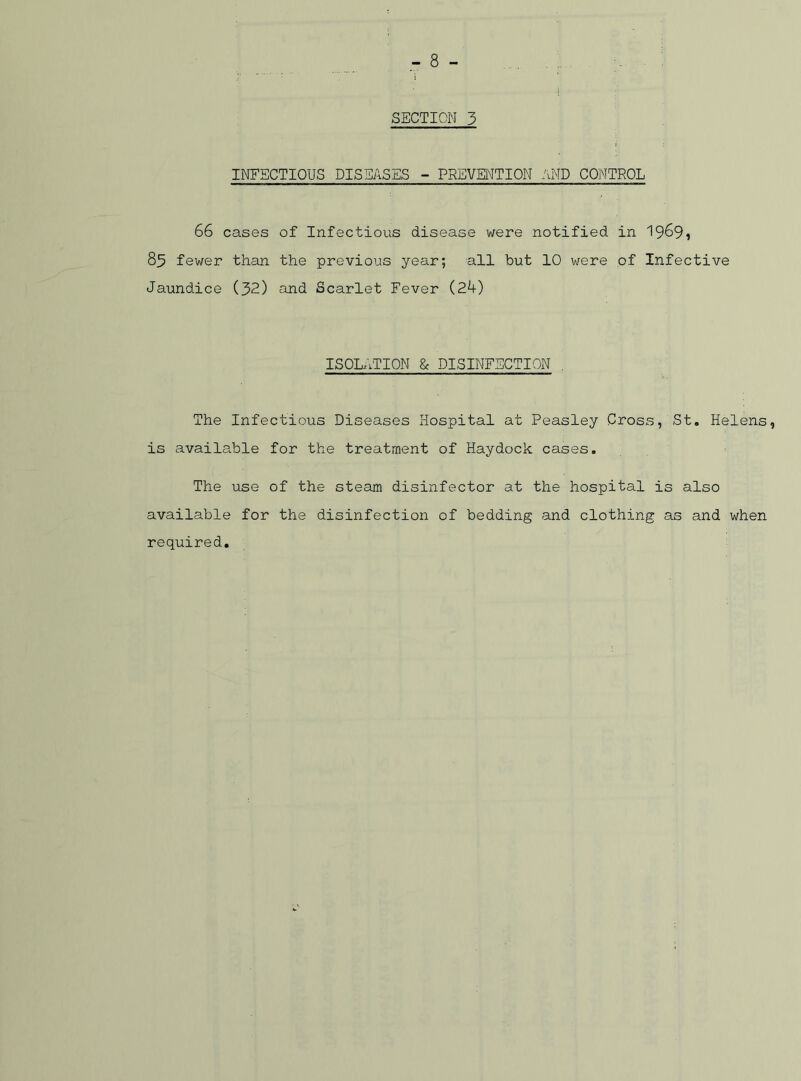 SECTION 3 INFECTIOUS DISEASES - PREVENTION AND CONTROL 66 cases of Infectious disease were notified in 1969i 85 fewer than the previous year; all but 10 were of Infective Jaundice (32) and Scarlet Fever (24) ISOLATION & DISINFECTION The Infectious Diseases Hospital at Peasley Cross, St. Helens, is available for the treatment of Haydock cases. The use of the steam disinfector at the hospital is also available for the disinfection of bedding and clothing as and when required.