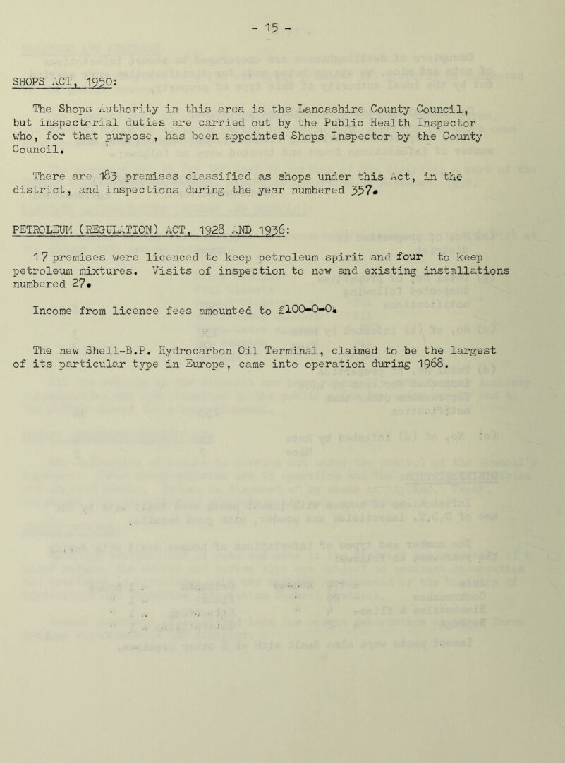 SHOPS ACT, 1950: The Shops Authority in this area is the Lancashire County Council, but inspectorial duties ore carried out by the Public Health Inspector who, for that purpose, has been appointed Shops Inspector by the County Council. There are 183 premises classified as shops under this Act, in the district, and inspections during the year numbered 357# PETROLEUM (REGUIATION) ACT, 1928 AND 1936: 17 premises were licenced to keep petroleum spirit and four to keep petroleum mixtures. Visits of inspection to new and existing installations numbered 27* Income from licence fees amounted to £100-0-0;, The new Shell-B.P. Hydrocarbon Oil Terminal, claimed to be the largest of its particular type in Europe, came into operation during 1968.