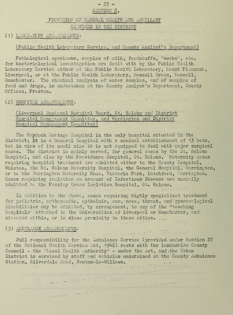 SUCTION 8. . Prevision of general health and ancillary SEAVICES in the district ( 1) LEDCE^TCNY APIA.EG Ei WETS : - (Public~Health Laboratory Service, and County Analyst1s Department) Pathological specimens, samples of milk, foodstuffs, ::swabs;:, etc. for bacteriological investigation are dealt with by. the Public Health Laboratory Service either at the Public Health'Laboratory, Mount Pleasant, Liverpool, or at the Public Health Laboratory, Monsall Green, Monsall, Manchester. The chemical analysis .of water samples, and of samples of food and drugs, is undertaken at the County Analyst' s. Department, County Offices, Preston. (2) HOSPITAL ASRANIEHENTS: (Liverpool Pegicnal Hospital Board, St. Helens and District Hospital Management Committee, and Warrington and.District Hospital Management Committee) The Haydock Cottage Hospital is. the only hospital situated in the district; it is a General Hospital with a nominal establishment of 13 beds, but in view of its small size it is.not equipped to deal with major surgical cases. The district is mainly served, for general cases by the St. Helens Hospital, and also by the Providence Hospital, St. Helens. Maternity cases requiring hospital treatment are admitted either to the County Hospital, Whiston, the St. Helens Maternity Hospital', the General Hospital, Warrington, or to the Warrington Maternity Home, Victoria Park, Latchford, Warrington, Cases requiring isolation on account of Infectious Disease are normally admitted to the Peasley Cross Isolation Hospital, St. Helens. In addition to the above, cases requiring highly specialised treatment for pediatric, orthopeadic, opthalmic, .ear,-nose, throat, and gynaecological disabilities may be admitted, by arrangement, to any of the teaching hospitals attached to the Universities, of Liverpool or Manchester, and situated within, or in close proximity to those cities. (3) AMBULANCE APEAMGSNENTS: Full responsibility for the Ambulance Service (provided, under Section 27 of the National Health Service Act, 19^+6)•rests with the Lancashire County Council - the Local Health .mthority - under the Act, and -the Urban District is serviced by staff and vehicles maintained at the County Ambulance Station, Silverdale Load, Newton-le-Willows. . .