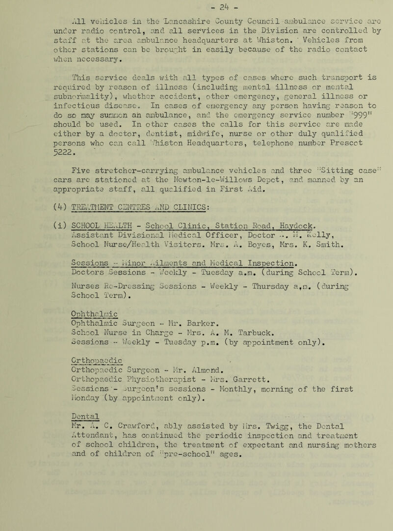 All vehicles in the 'Lancashire County Council ambulance service are under radio control, and all services in the Division are controlled by staff at the area ambulance headquarters at Whiston. ' Vehicles from other stations can be brought in easily because of the radio contact when necessary. This service deals with all types of cases where such transport is required by reason of illness (including mental illness or mental subnormality), whether accident, other emergency, general illness or infectious disease„ In cases of emergency any person having reason to do so may summon ah ambulance, and the emergency service number ;999” should be used. In other cases the calls for this service are made either by a doctor, dentist, midwife, nurse or other duly qualified persons who can call Thiston Headquarters, telephone number Presect 5222. Five stretcher-carrying ambulance vehicles and three ::Sitting case:: cars are stationed at the Newton-le-Willows Depot, and manned by an appropriate staff, all qualified in First Aid. (4) TREATMENT C5NTDES .-AID CLINICS: (i) SCHOOL HLALTH - School Clinic, Station Road, Haydock. Assistant Divisional Medical Officer, Doctor A, M. Kelly, School Nurse/Health Visitors. Mrs. A. Boyes, Mrs. K. Smith. Sessions -- Minor ailments and Medical Inspection. Doctors Sessions - Weekly - Tuesday a.m. (during School Term). Nurses Re-Dressing Sessions - Weekly - Thursday atm. (during School Term). Ophthalmic Ophthalmic Surgeon - Mr. Barker. School Nurse in Charge - Mrs. A. M. Tarbuck. Sessions - Weekly - Tuesday p.m. (by appointment only). Orthopaedic Orthopaedic Surgeon - Mr. Almond. Orthopaedic Physiotherapist - Mrs. Garrett. Sessions- surgeon’s sessions - Monthly, morning of the first Monday (by appointment only). Dental Mr. A. C. Crawford, ably assisted by Mrs. Twigg, the Dental Attendant, has continued the periodic inspection and treatment of school children, the treatment of expectant and nursing mothers and of children of ;:pre-school” ages.