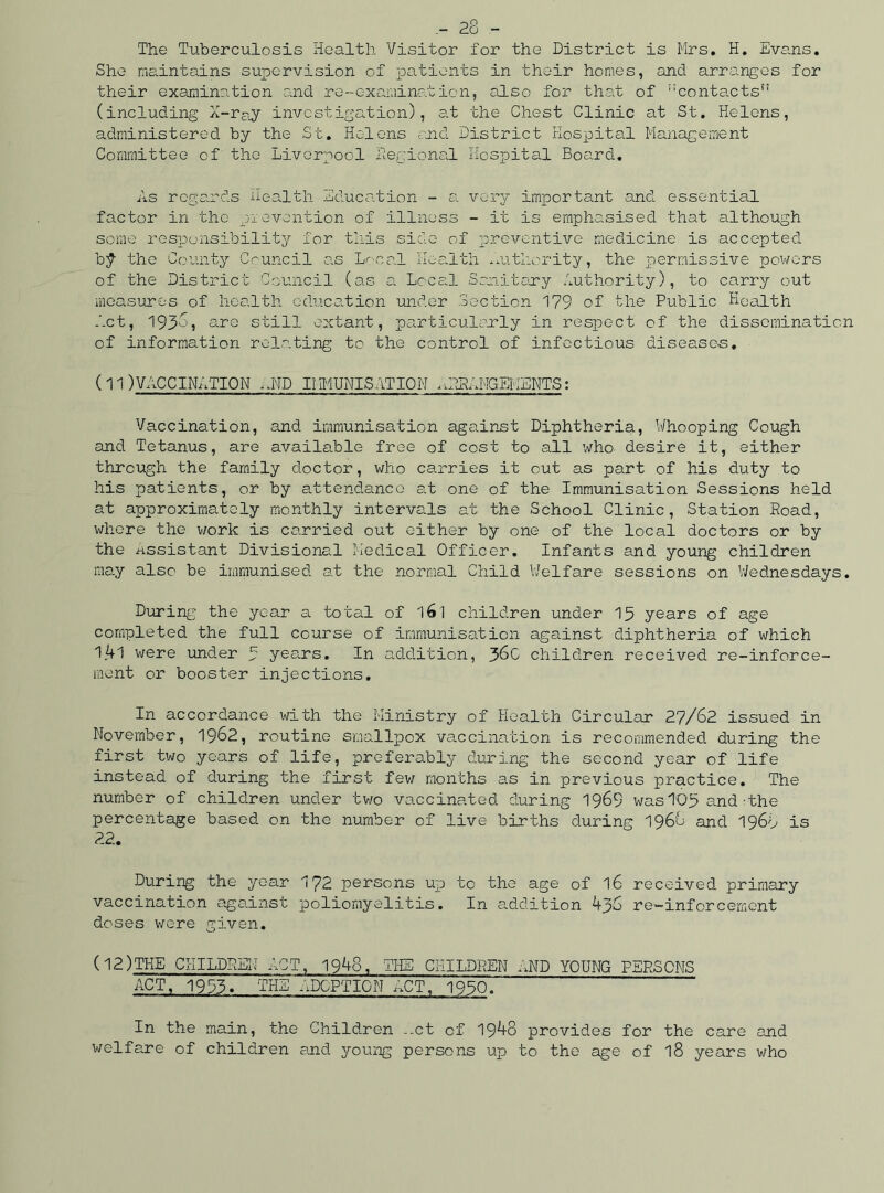 The Tuberculosis Health Visitor for the District is Mrs. H. Evans. She maintains supervision of patients in their homes, and arranges for their examination and re-examination, also for that of contacts” (including X-ray investigation), at the Chest Clinic at St. Helens, administered by the St. Helens and District Hospital Management Committee of the Liverpool Regional Hospital Board. As regards Health Education - a very important and essential factor in the prevention of illness - it is emphasised that although some responsibility for this side of preventive medicine is accepted b$- the County Council as Local Health authority, the permissive powers of the District Council (as a Local Sanitary Authority), to carry out measures of health education under Section 179 of the Public Health Act, 193o, are still extant, particularly in respect of the dissemination of information relating to the control of infectious diseases. (11)VACCINATION ,UP IMMUNISATION .ARRANGEMENTS: Vaccination, and immunisation against Diphtheria, Whooping Cough and Tetanus, are available free of cost to all who. desire it, either through the family doctor, who carries it out as part of his duty to his patients, or by attendance at one of the Immunisation Sessions held at approximately monthly intervals at the School Clinic, Station Road, where the work is carried out either by one of the local doctors or by the assistant Divisional Medical Officer. Infants and young children may also be immunised at the normal Child Welfare sessions on Wednesdays. During the year a total of l6l children under 15 years of age completed the full course of immunisation against diphtheria of which 1.41 were under 3 years. In addition, 38c children received re-inforce- ment or booster injections. In accordance with the Ministry of Health Circular 27/62 issued in November, 1962, routine smallpox vaccination is recommended during the first two years of life, preferably during the second year of life instead of during the first few months as in previous practice. The number of children under two vaccinated during 1969 was 103 and-the percentage based on the number of live births during 1966 and 1968 is 22. During the year 172 persons up to the age of l6 received primary vaccination against poliomyelitis. In addition 436 re-inforcement doses were given. (12)THE CHILDREN ACT, 1948, THE CHILDREN AND YOUNG PERSONS ACT, 1933. THE ADOPTION ACT, 1930. In the main, the Children ..ct of 1948 provides for the care and welfare of children and young persons up to the age of 18 years who