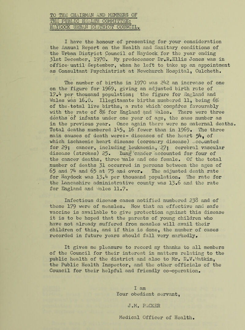 THE PUBLIC HEALTH COMMITTEE: HAYDOCK URBAN DISTRICT COUNCIL. I have the honour of presenting for your consideration the Annual Report on the Health and Sanitary conditions of the Urban District Council of Haydock for the year ending 31st December, 1970. My predecessor Dr.R.Ellis Jones was in office' until- September, when he left to take up an appointment as Consultant Psychiatrist at Newchurch Hospital, Culcheth. The number of births in 1970 was 242 an increase of one on the figure for 1969, giving an adjusted birth rate of 17.4 per thousand population; the figure for England and Wales was l6.0. Illegitamate births numbered 11, being 6% of the-total live births, a rate which' compcires favourably with the rate of 8% for England and 'Wales. There were three deaths’of infants under one year of age, the same number as in the previous year. Once again there were no maternal deaths. Total deaths numbered 145, 16 fewer than in 1969. The three main causes of death were:- diseases of the heart 54 j of which ischaemic heart disease (corona.ry disease) ^.cc^unted for 29; cancer, including leukaemia, '27; cerebral vascular disease (strokes) 23. Lung1'cancer accounted for four of the cancer deaths, three 'male and oiie female. Of the total number of deaths 31 occurred in persons between the ages of 65 and 74 and 63 at 73 and over. The adjusted death rate for Haydock was 13.4 per thousand population. The rate for the Lancashire administrative county v/as 13.6 and the rate for England and Wales 11.7. Infectious disease cases notified numbered 238 and of these 179 were of measles. Nov; that an effective and safe vaccine is available to give protection against this disease it is to be hoped that the parents of young children who have not already suffered from measles will avail their children of this, and if this is done, the number of cases recorded in future years should fall very markedly. It gives me pleasure to record my thanks to all members of the Council for their interest in matters relating to the public health of the district and also to Mr. R.V.Watkin, the Public Health Inspector, and the other officials of the Council for their helpful and friendly co-operation. I am Your obedient servant, J.M. PACKER Medical Officer of Health