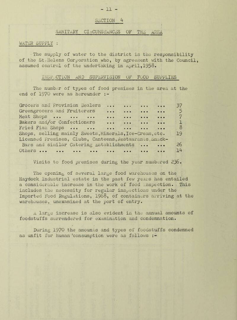 SECTION 4 SANITARY CIaCUMSTaNCES OF THE AREA Water SUPPLY : The supply of water to the district is the responsibility of the St.Helens Corporation who, by agreement with the Council, assumed control of the undertaking in April,1958. INSPECTION aRD SUPERVISION OF FoOD SUPPLIES The number of types of food premises in the area at the end of 1970 were as hereunder Grocers and provision Dealers Greengrocers and Fruiterers Meat Shops .« « ••• ... . *. ••• .«• Bakers and/or Confectioners Fried Fish Shops . *. ... ... ... Shops, selling mainly Sweets,Minerals,Ice-Cream,etc. Licensed Premises, Clubs, Canteens,RestaurancSjSnack- Bars and similar Catering Establishments Otners ... ... ... ... ... ... ... ... 37 3 7 1 8 19 26 14 Visits to food premises during the year numbered 2p6.. The opening of several large food warehouses on the ■ Haydock Industrial estate in the past few years has entailed a considerable increase in the work of food inspection. . This includes the necessity for regular inspections under the Imported Food Regulations, 1968, of containers arriving at the warehouses, unexamined at the port of entry. A large increase is also evident in the annual amounts of foodstuffs surrendered for examination and condemnation. During 1970 the amounts and types of foodstuffs condemned as unfit for human 'consumption were as follows