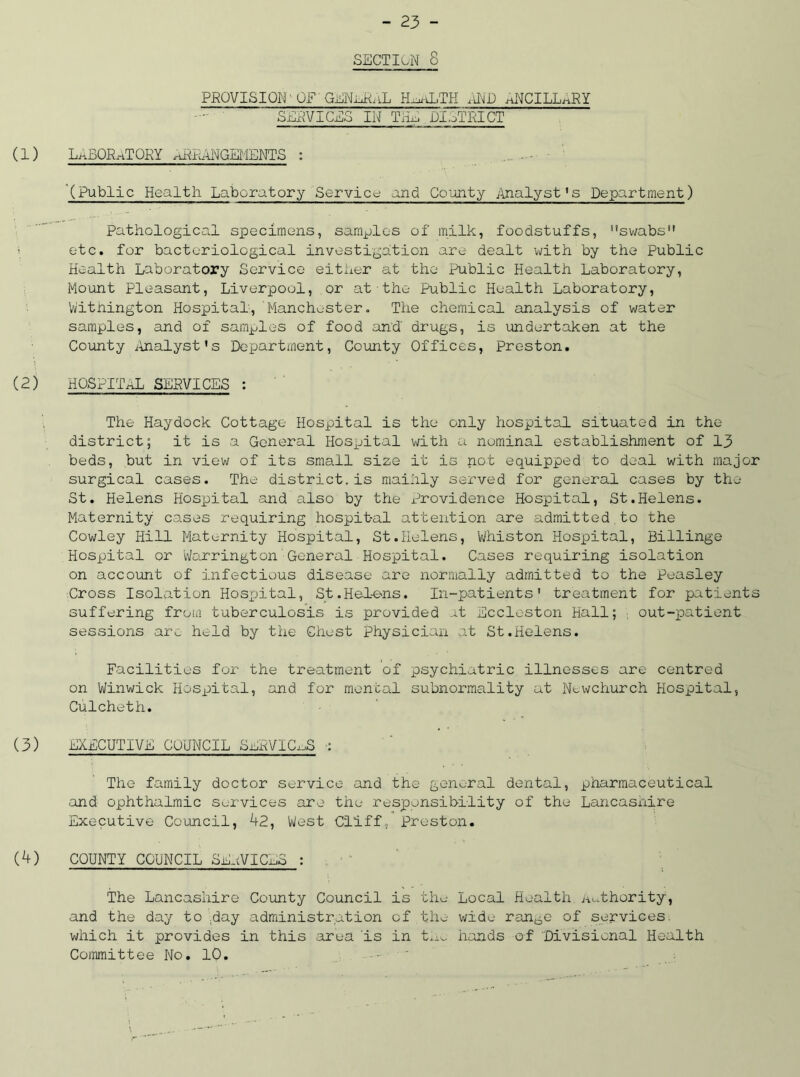 SECTION 8 PROVISION'OF GENnRnL HojhLTH AND ancillary SERVICES IN THU DISTRICT (1) LABORATORY ARRANGEMENTS : '(Public Health Laboratory Service and County Analyst's Department) Pathological specimens, samples of milk, foodstuffs, swabs i etc. for bacteriological investigation are dealt with by the Public Health Laboratory Service either at the Public Health Laboratory, Mount Pleasant, Liverpool, or at the Public Health Laboratory, Withington Hospital,'Manchester. The chemical analysis of water samples, and of samples of food and' drugs, is undertaken at the County Analyst’s Department, County Offices, Preston. (2) HOSPITAL SERVICES : The Haydock Cottage Hospital is the only hospital situated in the district; it is a General Hospital with a nominal establishment of 13 beds, but in view of its small size it is not equipped to deal with major surgical cases. The district.is mainly served for general cases by the St. Helens Hospital and also by the Providence Hospital, St.Helens. Maternity cases requiring hospit-al attention are admitted to the Cowley Hill Maternity Hospital, St.Helens, Whiston Hospital, Billinge Hospital or Warrington’General Hospital. Cases requiring isolation on account of infectious disease are normally admitted to the Peasley Cross Isolation Hospital, St.Helens. In-patients1 treatment for patients suffering from tuberculosis is provided at Eccleston Hall; out-patient sessions ar^ held by the Chest physician at St.Helens. Facilities for the treatment of psychiatric illnesses are centred on Winwick Hospital, and for mental subnormality at Nowchurch Hospital, Culcheth. (3) EXECUTIVE COUNCIL SERVICES : The family doctor service and the general dental, pharmaceutical and ophthalmic services are the responsibility of the Lancashire Executive Council, 42, West Cliff, Preston. (4) COUNTY COUNCIL SE.tVICL5 : The Lancashire County Council is the Local Health Authority, and the day to day administration of the wide ran^e of services, which it provides in this area ’is in the hands of Divisional Health Committee No. 10.