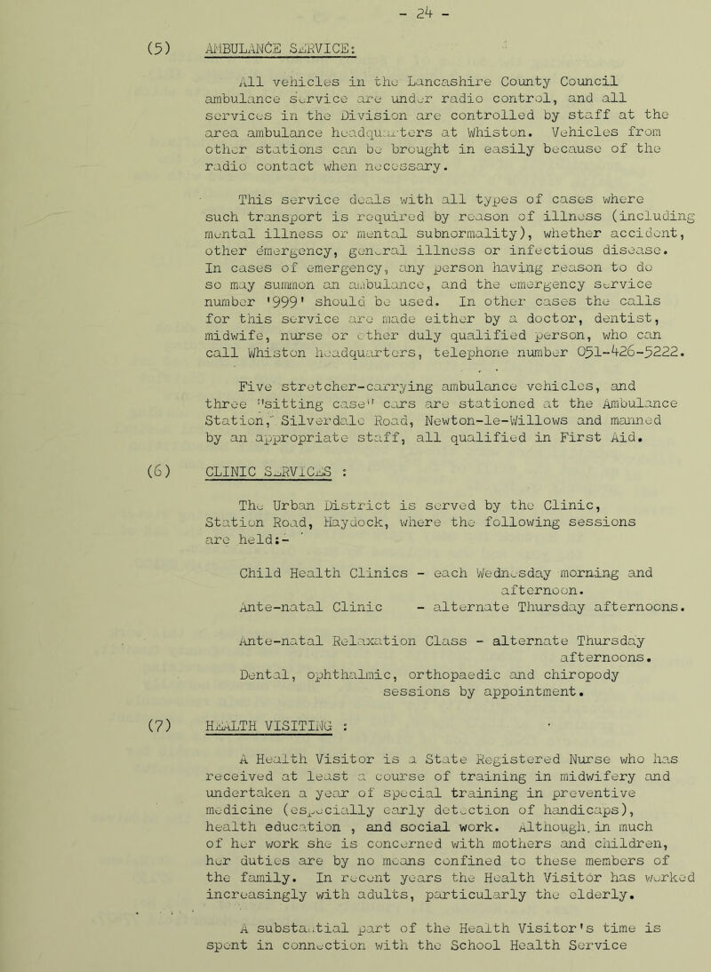 (5) AMBULANCE SLEVICEs All vehicles in the Lancashire County Council ambulance service are under radio control, and all services in the Division are controlled by staff at the area ambulance headquarters at Whiston. Vehicles from other stations can be brought in easily because of the radio contact when necessary. This service deals with all types of cases where such transxoort is required by reason of illness (including mental illness or mental subnormality), whether accident, other emergency, general illness or infectious disease. In cases of emergency, any person having reason to do so may summon an ambulance, and the emergency service number '999' should be used. In other cases the calls for this service are made either by a doctor, dentist, midwife, nurse or ether duly qualified person, who can call Whiston headquarters, telephone number 051-426-.5222. Five stretcher-carrying ambulance vehicles, and three sitting case cars are stationed at the Ambulance Station, Silver dale Road, Newton-le-Willows and manned by an appropriate staff, all qualified in First Aid. (6) CLINIC SERVICES : Tho Urban District is served by the Clinic, Station Road, Haydock, where the following sessions are helds- Child Health Clinics - each Wednesday morning and afternoon. Ante-natal Clinic - alternate Thursday afternoons. Ante-natal Relaxation Class - alternate Thursday afternoons. Dental, ophthalmic, orthopaedic and chiropody sessions by appointment. (7) HEALTH VISITING : A Health Visitor is a State Registered Nurse who has received at least a course of training in midwifery and undertaken a year of special training in preventive medicine (especially early detection of handicaps), health education , and social work. Although.in much of her work she is concerned with mothers and children, her duties are by no means confined to these members of the family. In recent years the Health Visitor has worked increasingly with adults, particularly the elderly. A substantial part of the Health Visitor's time is spent in connection with the School Health Service