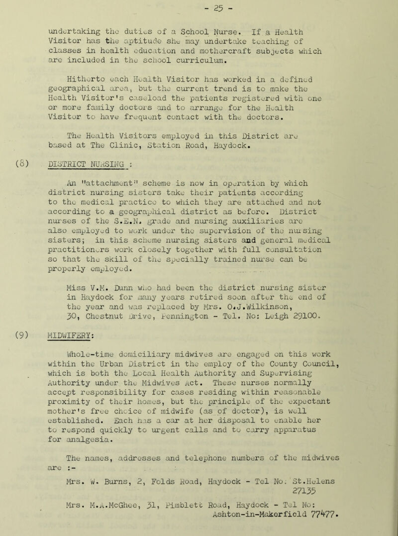 undertaking the duties of a School Nurse. If a Health Visitor has the aptitude she may undertake teaching of classes in health education and mothercraft subjects which are included in the school curriculum. Hitherto each Health Visitor has worked in a defined geographical area, but the current trend is to make the Health Visitor's caseload the patients registered with one or more family doctors ana to arrange for the Health Visitor to have frequent contact with the doctors. The Health Visitors employed in this District are based at The Clinic, Station Road, Haydock. (8) DISTRICT NURSING ; Ail attachment'1 scheme is now in operation by which district nursing sisters take their patients according to the medical practice to which they are attached and not according to a geographical district as before. District nurses of the S.E.N. grade and nursing auxiliaries are also employed to work under the supervision of the nursing sisters; in this scheme nursing sisters and general medical practitioners work closely together with full consultation so that the skill of the specially trained nurse can be properly employed. Miss V.M. Dunn who had been the district nursing sister in Haydock for many years retired soon after the end of the year and was replaced by Mrs. 0<J.Wilkinson, 30, Chestnut Drive, Pennington - Tel. No: Leigh 29100. (9) MIDWIFERY: Whole-time domiciliary midwives are engaged on this work within the Urban District in the employ of the County Council, which is both the Local Health Authority and Supervising Authority under the Midwives act. These nurses normally accept responsibility for cases residing within reasonable proximity of their homes, but the principle of the expectant mother's free choice of midwife (as of doctor), is well established. Each n.is a car at her disposal to enable her to respond quickly to urgent calls and to carry apparatus for analgesia. The names, addresses and telephone numbers of the midwives are : - Mrs. W. Burns, 2, Folds Road, Haydock - Tel No. St.Helens 27135 Mrs. M.A.McGhee, 31? Pimbletc Road, Haydock - Tel No: Ashton-in-Makerfield 77^77•